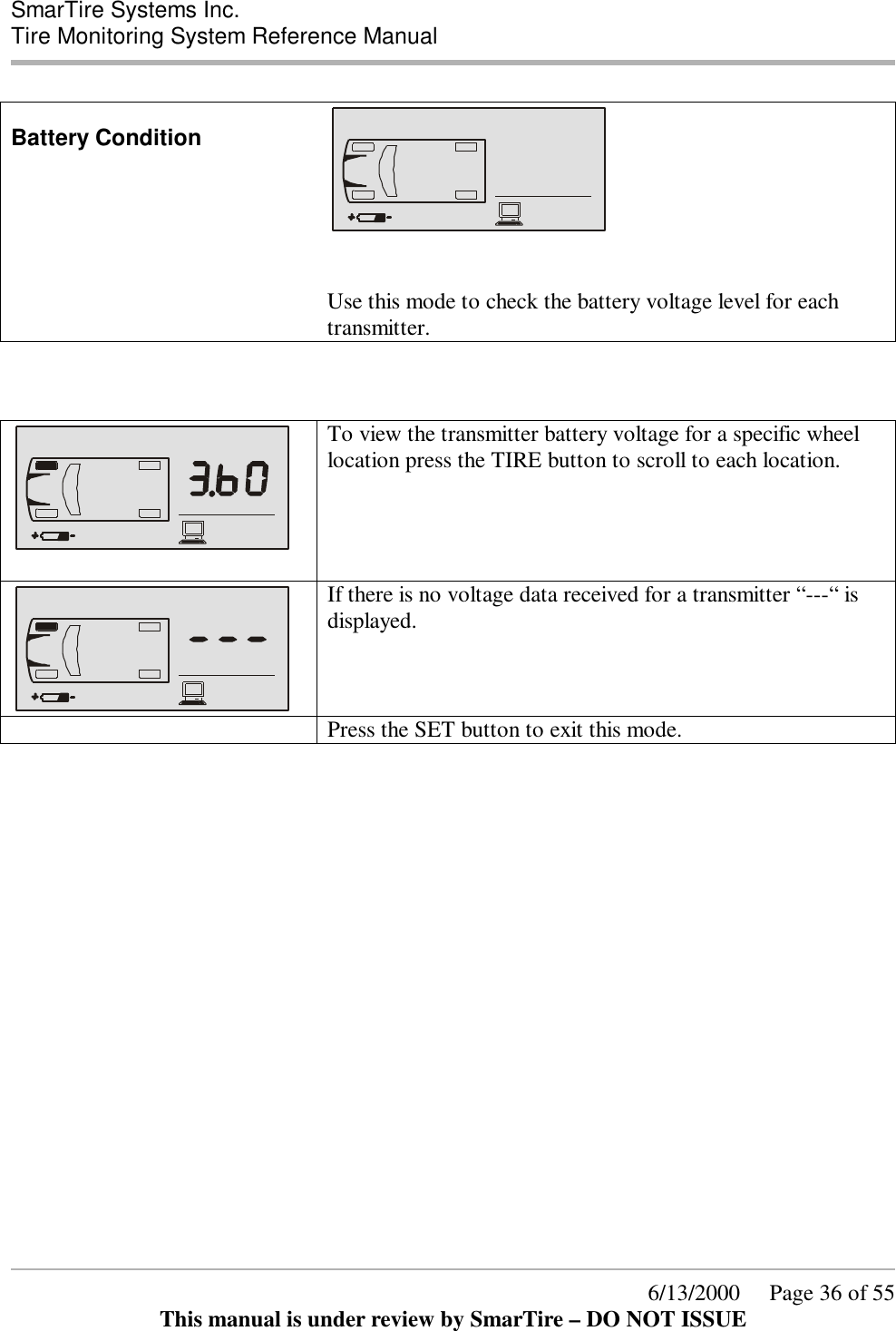  SmarTire Systems Inc.  Tire Monitoring System Reference Manual      6/13/2000     Page 36 of 55 This manual is under review by SmarTire – DO NOT ISSUE  Battery Condition     Use this mode to check the battery voltage level for each transmitter.      To view the transmitter battery voltage for a specific wheel location press the TIRE button to scroll to each location.   If there is no voltage data received for a transmitter “---“ is displayed.     Press the SET button to exit this mode.    