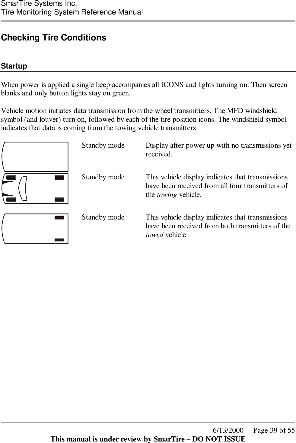  SmarTire Systems Inc.  Tire Monitoring System Reference Manual      6/13/2000     Page 39 of 55 This manual is under review by SmarTire – DO NOT ISSUE Checking Tire Conditions   Startup  When power is applied a single beep accompanies all ICONS and lights turning on. Then screen blanks and only button lights stay on green.  Vehicle motion initiates data transmission from the wheel transmitters. The MFD windshield symbol (and louver) turn on, followed by each of the tire position icons. The windshield symbol indicates that data is coming from the towing vehicle transmitters.   Standby mode  Display after power up with no transmissions yet received.   Standby mode  This vehicle display indicates that transmissions have been received from all four transmitters of the towing vehicle.   Standby mode  This vehicle display indicates that transmissions have been received from both transmitters of the towed vehicle.  