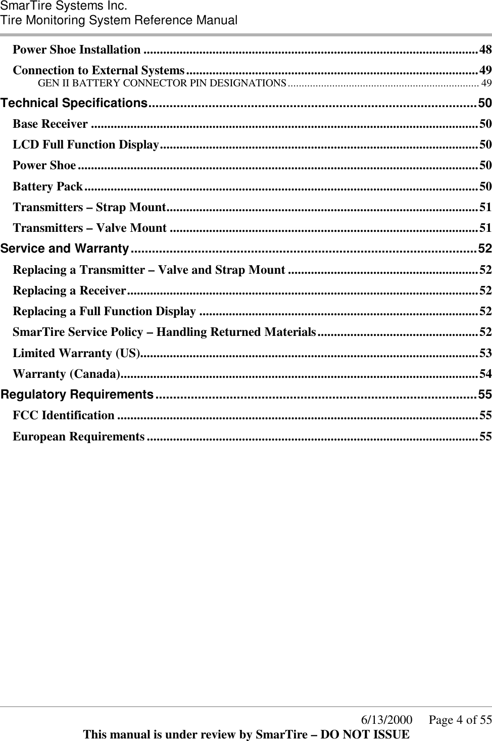  SmarTire Systems Inc.  Tire Monitoring System Reference Manual      6/13/2000     Page 4 of 55 This manual is under review by SmarTire – DO NOT ISSUE Power Shoe Installation ......................................................................................................48 Connection to External Systems.........................................................................................49 GEN II BATTERY CONNECTOR PIN DESIGNATIONS..................................................................... 49 Technical Specifications.............................................................................................50 Base Receiver ......................................................................................................................50 LCD Full Function Display.................................................................................................50 Power Shoe..........................................................................................................................50 Battery Pack........................................................................................................................50 Transmitters – Strap Mount...............................................................................................51 Transmitters – Valve Mount ..............................................................................................51 Service and Warranty..................................................................................................52 Replacing a Transmitter – Valve and Strap Mount ..........................................................52 Replacing a Receiver...........................................................................................................52 Replacing a Full Function Display .....................................................................................52 SmarTire Service Policy – Handling Returned Materials.................................................52 Limited Warranty (US).......................................................................................................53 Warranty (Canada).............................................................................................................54 Regulatory Requirements...........................................................................................55 FCC Identification ..............................................................................................................55 European Requirements.....................................................................................................55   