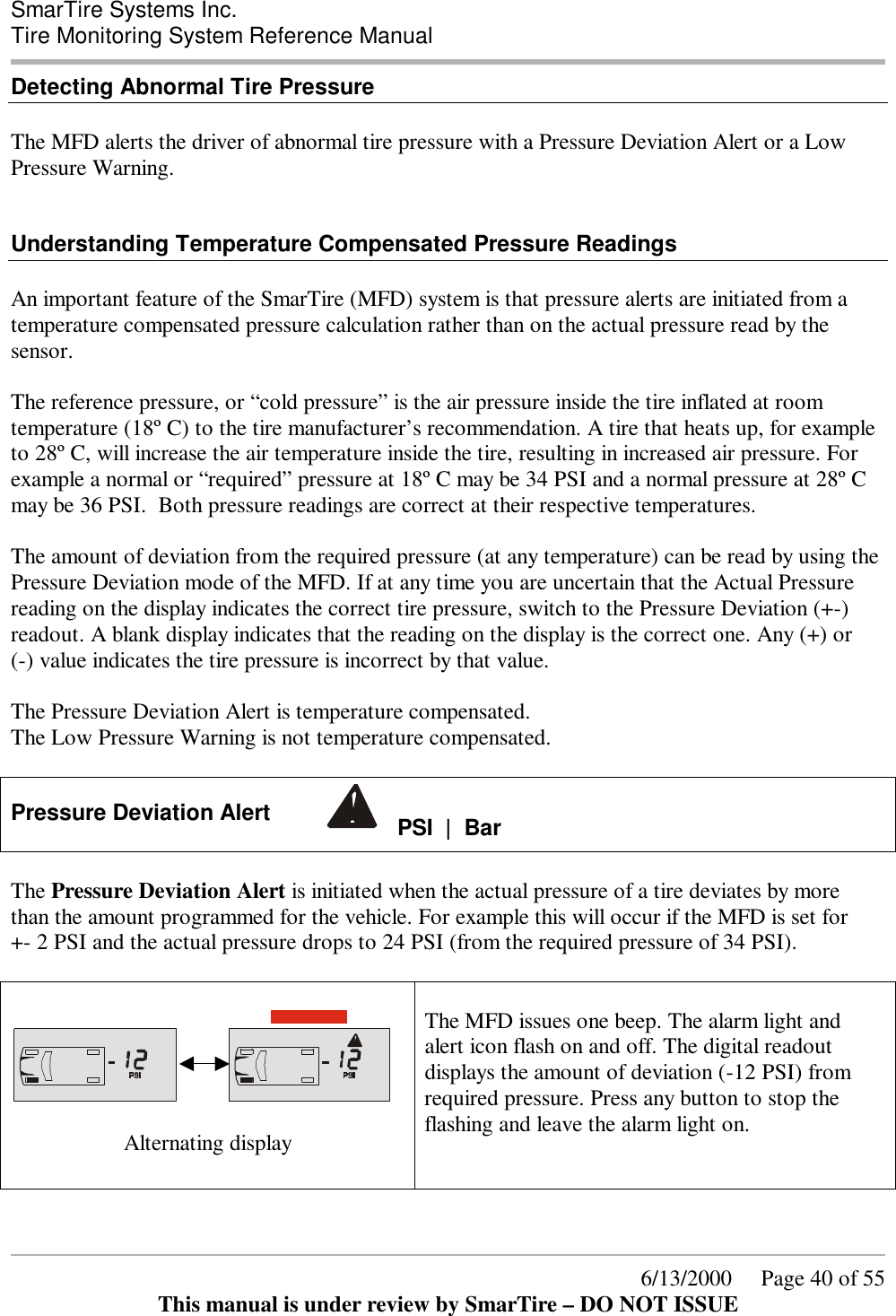  SmarTire Systems Inc.  Tire Monitoring System Reference Manual      6/13/2000     Page 40 of 55 This manual is under review by SmarTire – DO NOT ISSUE Detecting Abnormal Tire Pressure  The MFD alerts the driver of abnormal tire pressure with a Pressure Deviation Alert or a Low Pressure Warning.   Understanding Temperature Compensated Pressure Readings  An important feature of the SmarTire (MFD) system is that pressure alerts are initiated from a temperature compensated pressure calculation rather than on the actual pressure read by the sensor.  The reference pressure, or “cold pressure” is the air pressure inside the tire inflated at room temperature (18º C) to the tire manufacturer’s recommendation. A tire that heats up, for example to 28º C, will increase the air temperature inside the tire, resulting in increased air pressure. For example a normal or “required” pressure at 18º C may be 34 PSI and a normal pressure at 28º C may be 36 PSI.  Both pressure readings are correct at their respective temperatures.  The amount of deviation from the required pressure (at any temperature) can be read by using the Pressure Deviation mode of the MFD. If at any time you are uncertain that the Actual Pressure reading on the display indicates the correct tire pressure, switch to the Pressure Deviation (+-) readout. A blank display indicates that the reading on the display is the correct one. Any (+) or  (-) value indicates the tire pressure is incorrect by that value.  The Pressure Deviation Alert is temperature compensated. The Low Pressure Warning is not temperature compensated.  Pressure Deviation Alert      PSI  |  Bar   The Pressure Deviation Alert is initiated when the actual pressure of a tire deviates by more than the amount programmed for the vehicle. For example this will occur if the MFD is set for  +- 2 PSI and the actual pressure drops to 24 PSI (from the required pressure of 34 PSI).              Alternating display  The MFD issues one beep. The alarm light and alert icon flash on and off. The digital readout displays the amount of deviation (-12 PSI) from required pressure. Press any button to stop the flashing and leave the alarm light on.    