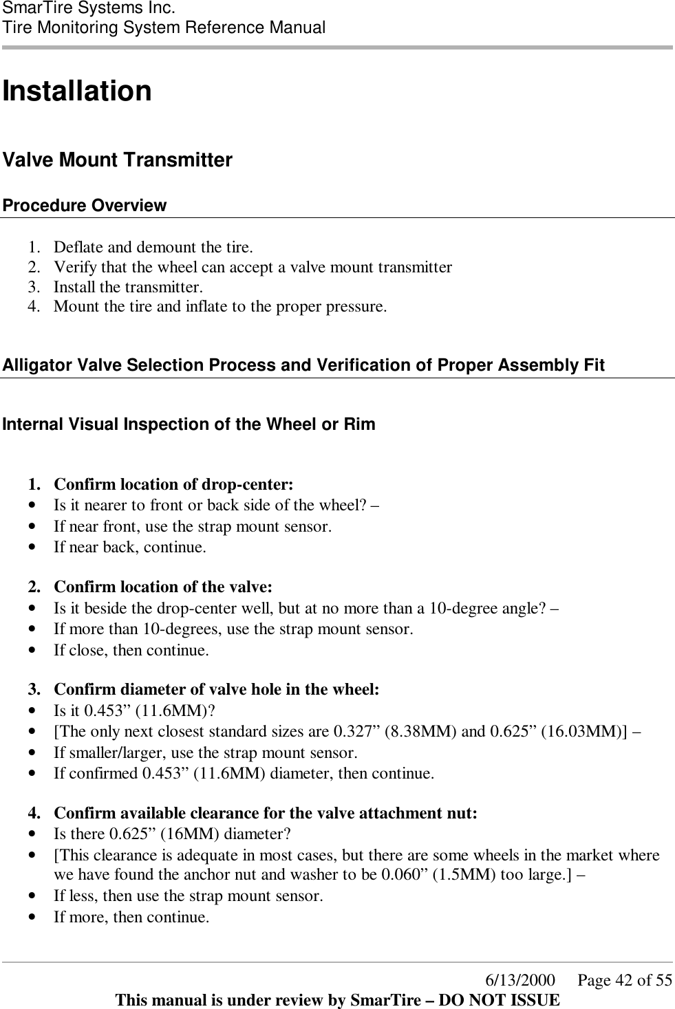  SmarTire Systems Inc.  Tire Monitoring System Reference Manual      6/13/2000     Page 42 of 55 This manual is under review by SmarTire – DO NOT ISSUE Installation  Valve Mount Transmitter  Procedure Overview  1.  Deflate and demount the tire. 2.  Verify that the wheel can accept a valve mount transmitter 3.  Install the transmitter. 4.  Mount the tire and inflate to the proper pressure.   Alligator Valve Selection Process and Verification of Proper Assembly Fit  Internal Visual Inspection of the Wheel or Rim  1.  Confirm location of drop-center:  • Is it nearer to front or back side of the wheel? – • If near front, use the strap mount sensor. • If near back, continue.  2.  Confirm location of the valve:  • Is it beside the drop-center well, but at no more than a 10-degree angle? – • If more than 10-degrees, use the strap mount sensor. • If close, then continue.  3.  Confirm diameter of valve hole in the wheel:  • Is it 0.453” (11.6MM)?  • [The only next closest standard sizes are 0.327” (8.38MM) and 0.625” (16.03MM)] – • If smaller/larger, use the strap mount sensor. • If confirmed 0.453” (11.6MM) diameter, then continue.  4.  Confirm available clearance for the valve attachment nut: • Is there 0.625” (16MM) diameter?  • [This clearance is adequate in most cases, but there are some wheels in the market where we have found the anchor nut and washer to be 0.060” (1.5MM) too large.] – • If less, then use the strap mount sensor. • If more, then continue.  