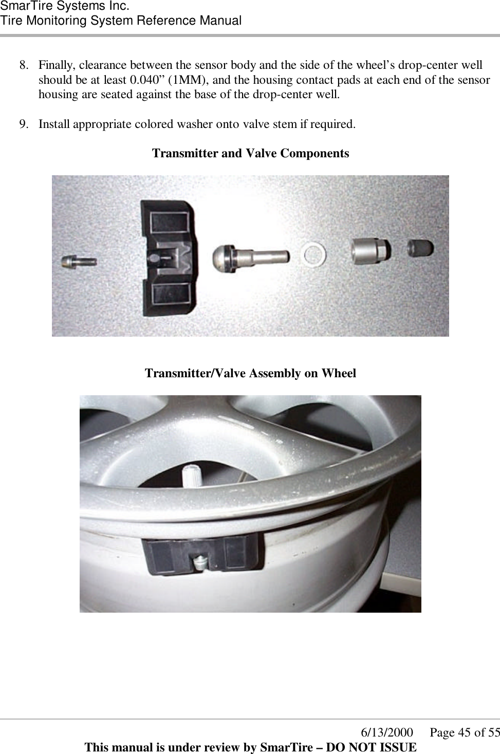  SmarTire Systems Inc.  Tire Monitoring System Reference Manual      6/13/2000     Page 45 of 55 This manual is under review by SmarTire – DO NOT ISSUE  8.  Finally, clearance between the sensor body and the side of the wheel’s drop-center well should be at least 0.040” (1MM), and the housing contact pads at each end of the sensor housing are seated against the base of the drop-center well.  9.  Install appropriate colored washer onto valve stem if required.  Transmitter and Valve Components     Transmitter/Valve Assembly on Wheel    