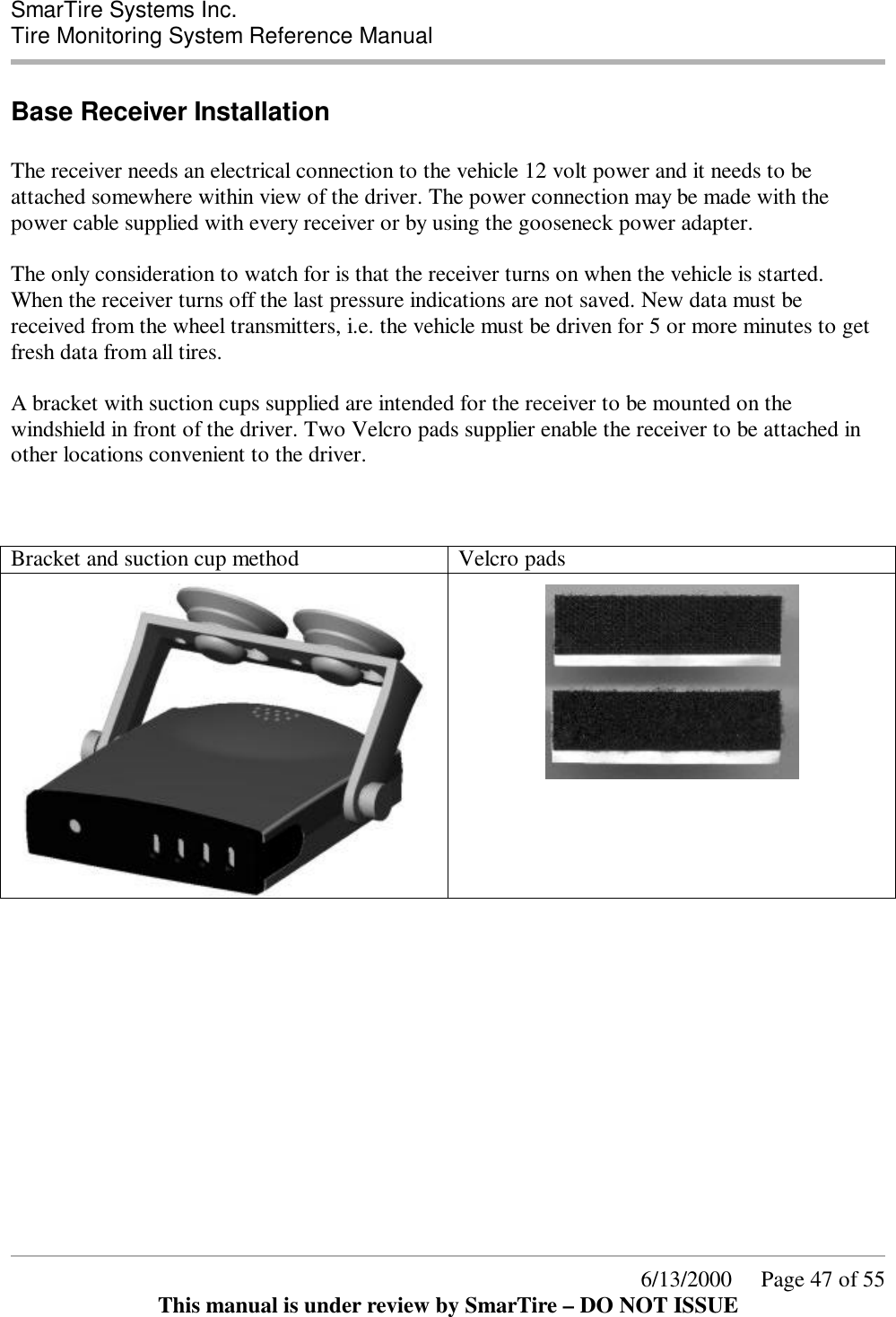  SmarTire Systems Inc.  Tire Monitoring System Reference Manual      6/13/2000     Page 47 of 55 This manual is under review by SmarTire – DO NOT ISSUE Base Receiver Installation  The receiver needs an electrical connection to the vehicle 12 volt power and it needs to be attached somewhere within view of the driver. The power connection may be made with the power cable supplied with every receiver or by using the gooseneck power adapter.  The only consideration to watch for is that the receiver turns on when the vehicle is started. When the receiver turns off the last pressure indications are not saved. New data must be received from the wheel transmitters, i.e. the vehicle must be driven for 5 or more minutes to get fresh data from all tires.  A bracket with suction cups supplied are intended for the receiver to be mounted on the windshield in front of the driver. Two Velcro pads supplier enable the receiver to be attached in other locations convenient to the driver.    Bracket and suction cup method  Velcro pads                 