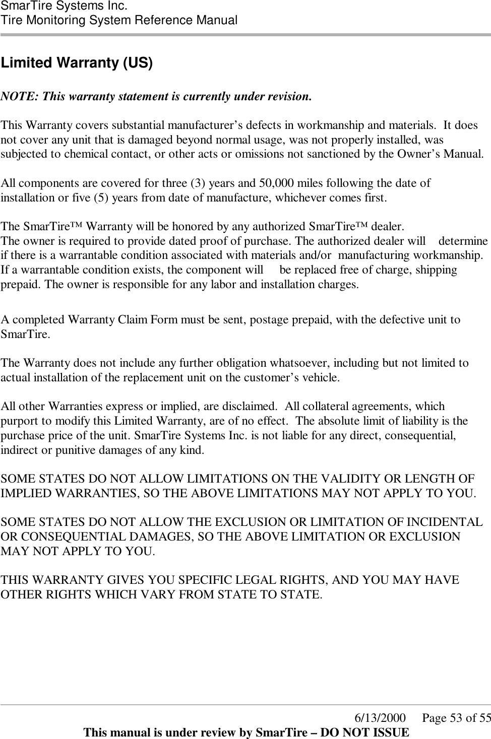  SmarTire Systems Inc.  Tire Monitoring System Reference Manual      6/13/2000     Page 53 of 55 This manual is under review by SmarTire – DO NOT ISSUE Limited Warranty (US)  NOTE: This warranty statement is currently under revision.  This Warranty covers substantial manufacturer’s defects in workmanship and materials.  It does not cover any unit that is damaged beyond normal usage, was not properly installed, was subjected to chemical contact, or other acts or omissions not sanctioned by the Owner’s Manual.  All components are covered for three (3) years and 50,000 miles following the date of installation or five (5) years from date of manufacture, whichever comes first.  The SmarTire™ Warranty will be honored by any authorized SmarTire™ dealer.  The owner is required to provide dated proof of purchase. The authorized dealer will    determine if there is a warrantable condition associated with materials and/or  manufacturing workmanship. If a warrantable condition exists, the component will     be replaced free of charge, shipping prepaid. The owner is responsible for any labor and installation charges.     A completed Warranty Claim Form must be sent, postage prepaid, with the defective unit to SmarTire.  The Warranty does not include any further obligation whatsoever, including but not limited to actual installation of the replacement unit on the customer’s vehicle.  All other Warranties express or implied, are disclaimed.  All collateral agreements, which purport to modify this Limited Warranty, are of no effect.  The absolute limit of liability is the purchase price of the unit. SmarTire Systems Inc. is not liable for any direct, consequential, indirect or punitive damages of any kind.  SOME STATES DO NOT ALLOW LIMITATIONS ON THE VALIDITY OR LENGTH OF IMPLIED WARRANTIES, SO THE ABOVE LIMITATIONS MAY NOT APPLY TO YOU.  SOME STATES DO NOT ALLOW THE EXCLUSION OR LIMITATION OF INCIDENTAL OR CONSEQUENTIAL DAMAGES, SO THE ABOVE LIMITATION OR EXCLUSION MAY NOT APPLY TO YOU.  THIS WARRANTY GIVES YOU SPECIFIC LEGAL RIGHTS, AND YOU MAY HAVE OTHER RIGHTS WHICH VARY FROM STATE TO STATE.  