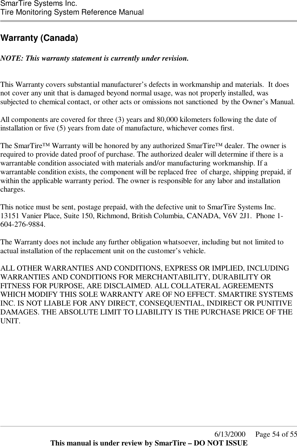  SmarTire Systems Inc.  Tire Monitoring System Reference Manual      6/13/2000     Page 54 of 55 This manual is under review by SmarTire – DO NOT ISSUE Warranty (Canada)  NOTE: This warranty statement is currently under revision.   This Warranty covers substantial manufacturer’s defects in workmanship and materials.  It does not cover any unit that is damaged beyond normal usage, was not properly installed, was subjected to chemical contact, or other acts or omissions not sanctioned  by the Owner’s Manual.  All components are covered for three (3) years and 80,000 kilometers following the date of installation or five (5) years from date of manufacture, whichever comes first.  The SmarTire™ Warranty will be honored by any authorized SmarTire™ dealer. The owner is required to provide dated proof of purchase. The authorized dealer will determine if there is a warrantable condition associated with materials and/or manufacturing workmanship. If a warrantable condition exists, the component will be replaced free  of charge, shipping prepaid, if within the applicable warranty period. The owner is responsible for any labor and installation charges.     This notice must be sent, postage prepaid, with the defective unit to SmarTire Systems Inc. 13151 Vanier Place, Suite 150, Richmond, British Columbia, CANADA, V6V 2J1.  Phone 1-604-276-9884.  The Warranty does not include any further obligation whatsoever, including but not limited to actual installation of the replacement unit on the customer’s vehicle.  ALL OTHER WARRANTIES AND CONDITIONS, EXPRESS OR IMPLIED, INCLUDING WARRANTIES AND CONDITIONS FOR MERCHANTABILITY, DURABILITY OR FITNESS FOR PURPOSE, ARE DISCLAIMED. ALL COLLATERAL AGREEMENTS WHICH MODIFY THIS SOLE WARRANTY ARE OF NO EFFECT. SMARTIRE SYSTEMS INC. IS NOT LIABLE FOR ANY DIRECT, CONSEQUENTIAL, INDIRECT OR PUNITIVE DAMAGES. THE ABSOLUTE LIMIT TO LIABILITY IS THE PURCHASE PRICE OF THE UNIT.     