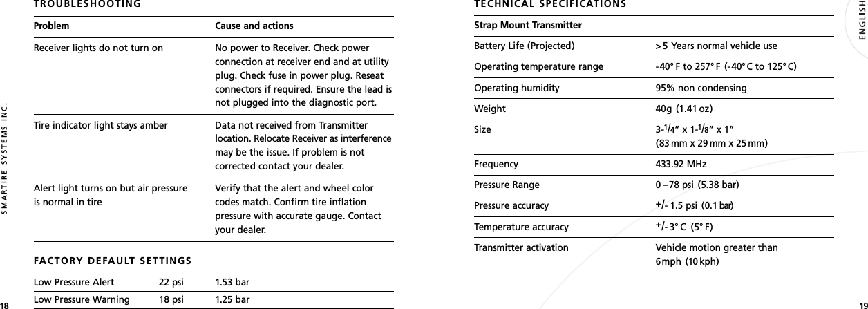 1918SMARTIRE SYSTEMS INC.TROUBLESHOOTINGProblem Cause and actionsReceiver lights do not turn on No power to Receiver. Check powerconnection at receiver end and at utilityplug. Check fuse in power plug. Reseatconnectors if required. Ensure the lead isnot plugged into the diagnostic port.Tire indicator light stays amber Data not received from Transmitterlocation. Relocate Receiver as interferencemay be the issue. If problem is notcorrected contact your dealer.Alert light turns on but air pressure Verify that the alert and wheel coloris normal in tire codes match. Confirm tire inflationpressure with accurate gauge. Contactyour dealer.FACTORY DEFAULT SETTINGSLow Pressure Alert 22 psi 1.53 barLow Pressure Warning 18 psi 1.25 barTECHNICAL SPECIFICATIONSStrap Mount TransmitterBattery Life (Projected) &gt; 5 Years normal vehicle useOperating temperature range -40° F to 257° F (-40°C to 125° C)Operating humidity 95% non condensingWeight 40g (1.41 oz)Size 3-1/4” x 1-1/8” x 1” (83 mm x 29 mm x 25 mm)Frequency 433.92 MHzPressure Range 0 –78 psi (5.38 bar)Pressure accuracy +/- 1.5 psi (0.1 bar)Temperature accuracy +/-3°C (5°F)Transmitter activation Vehicle motion greater than 6mph (10 kph)