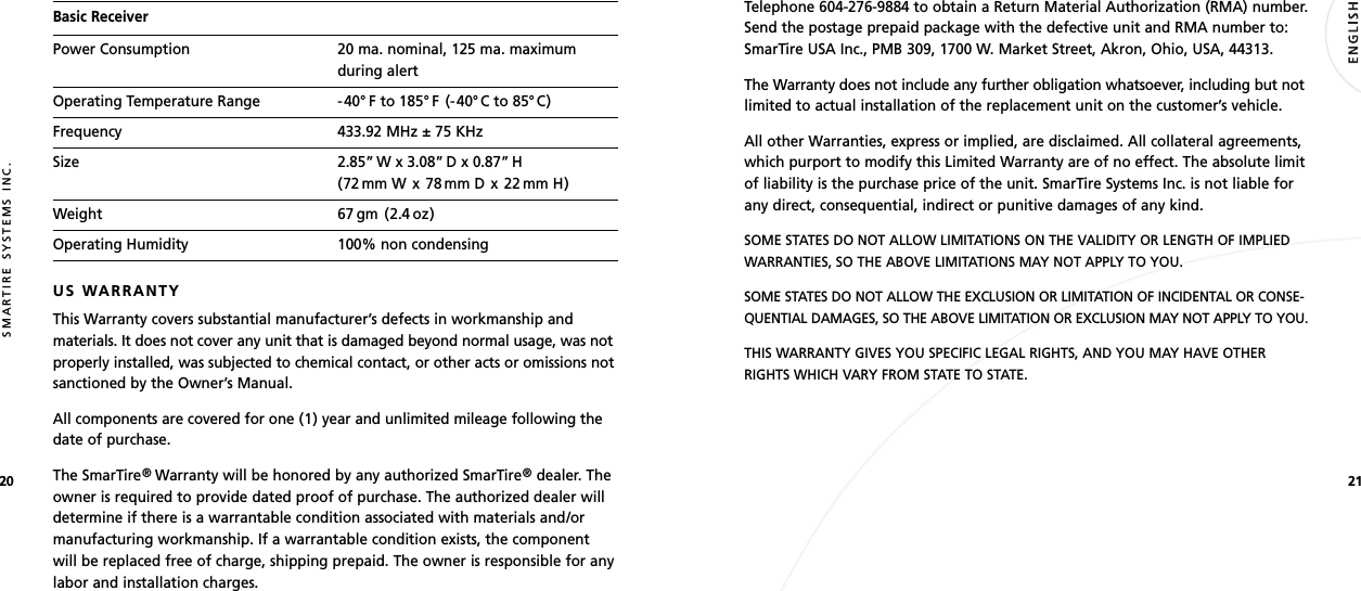2120SMARTIRE SYSTEMS INC.Basic ReceiverPower Consumption 20 ma. nominal, 125 ma. maximumduring alertOperating Temperature Range -40° F to 185° F (-40°C to 85° C)Frequency 433.92 MHz ± 75 KHzSize 2.85” W x 3.08” D x 0.87” H(72 mm W x 78 mm D x 22 mm H)Weight 67 gm (2.4 oz)Operating Humidity 100% non condensingUS WARRANTYThis Warranty covers substantial manufacturer’s defects in workmanship andmaterials. It does not cover any unit that is damaged beyond normal usage, was notproperly installed, was subjected to chemical contact, or other acts or omissions notsanctioned by the Owner’s Manual.All components are covered for one (1) year and unlimited mileage following thedate of purchase.The SmarTire®Warranty will be honored by any authorized SmarTire®dealer. Theowner is required to provide dated proof of purchase. The authorized dealer willdetermine if there is a warrantable condition associated with materials and/ormanufacturing workmanship. If a warrantable condition exists, the componentwill be replaced free of charge, shipping prepaid. The owner is responsible for anylabor and installation charges.Telephone 604-276-9884 to obtain a Return Material Authorization (RMA) number.Send the postage prepaid package with the defective unit and RMA number to:SmarTire USA Inc., PMB 309, 1700 W. Market Street, Akron, Ohio, USA, 44313.The Warranty does not include any further obligation whatsoever, including but notlimited to actual installation of the replacement unit on the customer’s vehicle.All other Warranties, express or implied, are disclaimed. All collateral agreements,which purport to modify this Limited Warranty are of no effect. The absolute limitof liability is the purchase price of the unit. SmarTire Systems Inc. is not liable forany direct, consequential, indirect or punitive damages of any kind.SOME STATES DO NOT ALLOW LIMITATIONS ON THE VALIDITY OR LENGTH OF IMPLIEDWARRANTIES, SO THE ABOVE LIMITATIONS MAY NOT APPLY TO YOU.SOME STATES DO NOT ALLOW THE EXCLUSION OR LIMITATION OF INCIDENTAL OR CONSE-QUENTIAL DAMAGES, SO THE ABOVE LIMITATION OR EXCLUSION MAY NOT APPLY TO YOU.THIS WARRANTY GIVES YOU SPECIFIC LEGAL RIGHTS, AND YOU MAY HAVE OTHERRIGHTS WHICH VARY FROM STATE TO STATE.