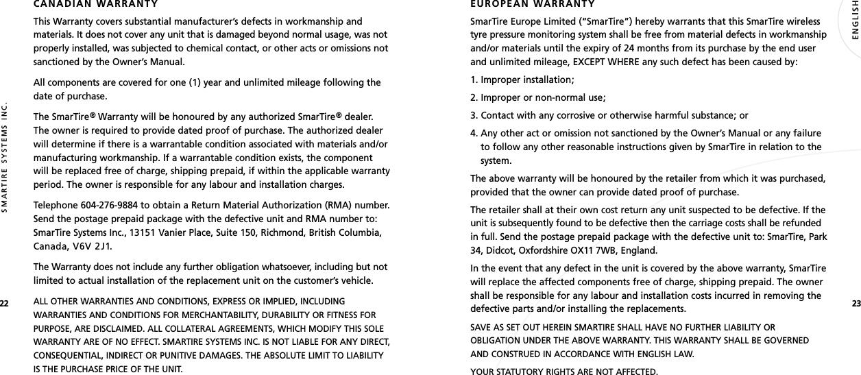 2322SMARTIRE SYSTEMS INC.CANADIAN WARRANTYThis Warranty covers substantial manufacturer’s defects in workmanship andmaterials. It does not cover any unit that is damaged beyond normal usage, was notproperly installed, was subjected to chemical contact, or other acts or omissions notsanctioned by the Owner’s Manual.All components are covered for one (1) year and unlimited mileage following thedate of purchase.The SmarTire®Warranty will be honoured by any authorized SmarTire®dealer.The owner is required to provide dated proof of purchase. The authorized dealerwill determine if there is a warrantable condition associated with materials and/ormanufacturing workmanship. If a warrantable condition exists, the componentwill be replaced free of charge, shipping prepaid, if within the applicable warrantyperiod. The owner is responsible for any labour and installation charges.Telephone 604-276-9884 to obtain a Return Material Authorization (RMA) number.Send the postage prepaid package with the defective unit and RMA number to:SmarTire Systems Inc., 13151 Vanier Place, Suite 150, Richmond, British Columbia,Canada, V6V 2J1.The Warranty does not include any further obligation whatsoever, including but notlimited to actual installation of the replacement unit on the customer’s vehicle.ALL OTHER WARRANTIES AND CONDITIONS, EXPRESS OR IMPLIED, INCLUDINGWARRANTIES AND CONDITIONS FOR MERCHANTABILITY, DURABILITY OR FITNESS FORPURPOSE, ARE DISCLAIMED. ALL COLLATERAL AGREEMENTS, WHICH MODIFY THIS SOLEWARRANTY ARE OF NO EFFECT. SMARTIRE SYSTEMS INC. IS NOT LIABLE FOR ANY DIRECT,CONSEQUENTIAL, INDIRECT OR PUNITIVE DAMAGES. THE ABSOLUTE LIMIT TO LIABILITYIS THE PURCHASE PRICE OF THE UNIT.EUROPEAN WARRANTYSmarTire Europe Limited (“SmarTire”) hereby warrants that this SmarTire wirelesstyre pressure monitoring system shall be free from material defects in workmanshipand/or materials until the expiry of 24 months from its purchase by the end userand unlimited mileage, EXCEPT WHERE any such defect has been caused by:1. Improper installation;2. Improper or non-normal use;3. Contact with any corrosive or otherwise harmful substance; or4. Any other act or omission not sanctioned by the Owner’s Manual or any failureto follow any other reasonable instructions given by SmarTire in relation to thesystem.The above warranty will be honoured by the retailer from which it was purchased,provided that the owner can provide dated proof of purchase.The retailer shall at their own cost return any unit suspected to be defective. If theunit is subsequently found to be defective then the carriage costs shall be refundedin full. Send the postage prepaid package with the defective unit to: SmarTire, Park34, Didcot, Oxfordshire OX11 7WB, England.In the event that any defect in the unit is covered by the above warranty, SmarTirewill replace the affected components free of charge, shipping prepaid. The ownershall be responsible for any labour and installation costs incurred in removing thedefective parts and/or installing the replacements.SAVE AS SET OUT HEREIN SMARTIRE SHALL HAVE NO FURTHER LIABILITY OROBLIGATION UNDER THE ABOVE WARRANTY. THIS WARRANTY SHALL BE GOVERNEDAND CONSTRUED IN ACCORDANCE WITH ENGLISH LAW.YOUR STATUTORY RIGHTS ARE NOT AFFECTED.