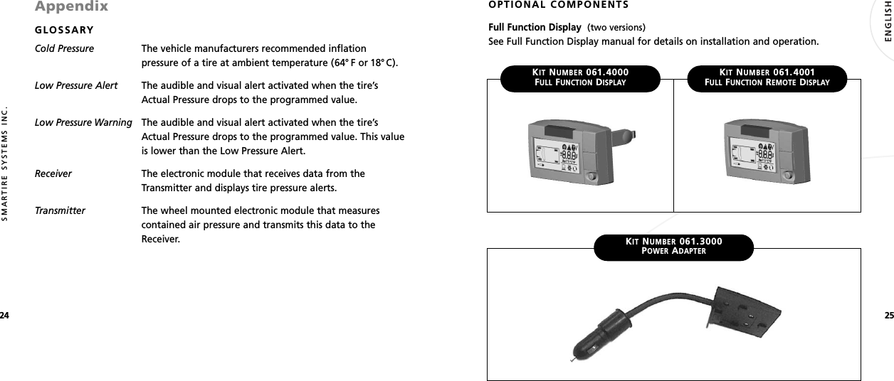 2524SMARTIRE SYSTEMS INC.AppendixGLOSSARYCold Pressure The vehicle manufacturers recommended inflationpressure of a tire at ambient temperature (64° F or 18°C).Low Pressure Alert The audible and visual alert activated when the tire’sActual Pressure drops to the programmed value.Low Pressure Warning The audible and visual alert activated when the tire’sActual Pressure drops to the programmed value. This valueis lower than the Low Pressure Alert.Receiver The electronic module that receives data from theTransmitter and displays tire pressure alerts.Transmitter The wheel mounted electronic module that measurescontained air pressure and transmits this data to theReceiver.OPTIONAL COMPONENTSFull Function Display  (two versions)See Full Function Display manual for details on installation and operation.KITNUMBER061.3000POWERADAPTERKITNUMBER061.4000FULLFUNCTIONDISPLAYKITNUMBER061.4001FULLFUNCTIONREMOTEDISPLAY