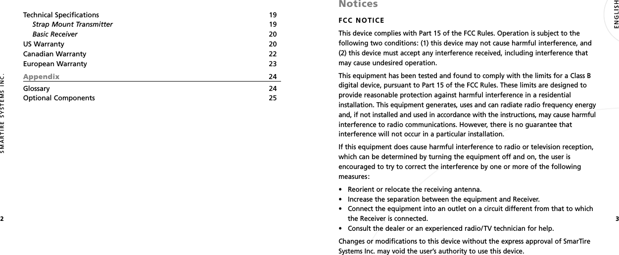 32SMARTIRE SYSTEMS INC.Technical Specifications 19Strap Mount Transmitter 19Basic Receiver 20US Warranty 20Canadian Warranty 22European Warranty 23Appendix 24Glossary 24Optional Components 25NoticesFCC NOTICEThis device complies with Part 15 of the FCC Rules. Operation is subject to thefollowing two conditions: (1) this device may not cause harmful interference, and(2) this device must accept any interference received, including interference thatmay cause undesired operation.This equipment has been tested and found to comply with the limits for a Class Bdigital device, pursuant to Part 15 of the FCC Rules. These limits are designed toprovide reasonable protection against harmful interference in a residentialinstallation. This equipment generates, uses and can radiate radio frequency energyand, if not installed and used in accordance with the instructions, may cause harmfulinterference to radio communications. However, there is no guarantee thatinterference will not occur in a particular installation.If this equipment does cause harmful interference to radio or television reception,which can be determined by turning the equipment off and on, the user isencouraged to try to correct the interference by one or more of the followingmeasures:• Reorient or relocate the receiving antenna.• Increase the separation between the equipment and Receiver.• Connect the equipment into an outlet on a circuit different from that to whichthe Receiver is connected.• Consult the dealer or an experienced radio/TV technician for help.Changes or modifications to this device without the express approval of SmarTireSystems Inc. may void the user’s authority to use this device.