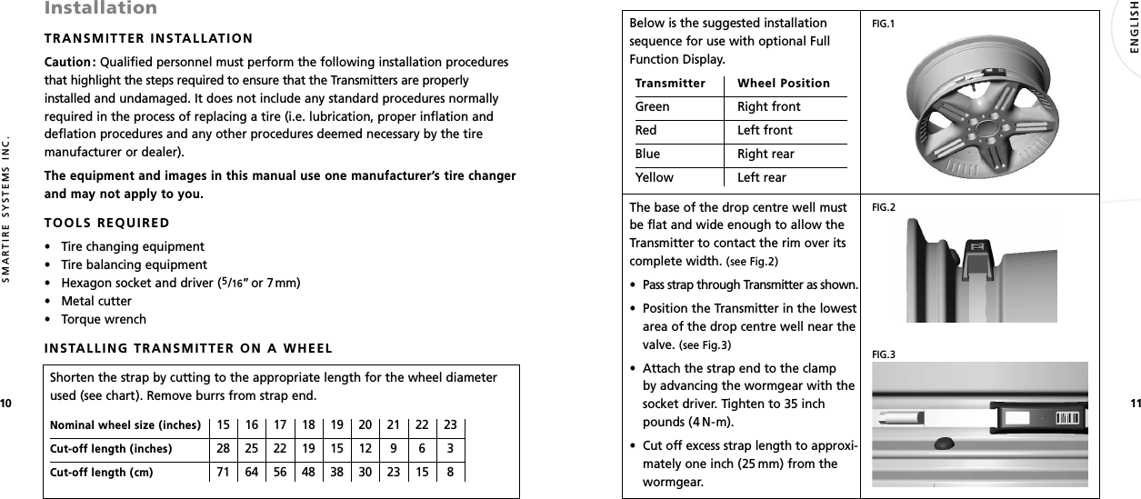 1110SMARTIRE SYSTEMS INC.InstallationTRANSMITTER INSTALLATIONCaution: Qualified personnel must perform the following installation proceduresthat highlight the steps required to ensure that the Transmitters are properlyinstalled and undamaged. It does not include any standard procedures normallyrequired in the process of replacing a tire (i.e. lubrication, proper inflation anddeflation procedures and any other procedures deemed necessary by the tiremanufacturer or dealer).The equipment and images in this manual use one manufacturer’s tire changerand may not apply to you.TOOLS REQUIRED• Tire changing equipment• Tire balancing equipment• Hexagon socket and driver (5/16”or 7mm)• Metal cutter• Torque wrenchINSTALLING TRANSMITTER ON A WHEELShorten the strap by cutting to the appropriate length for the wheel diameterused (see chart). Remove burrs from strap end.Nominal wheel size (inches)15 16 17 18 19 20 21 22 23Cut-off length (inches)28 25 22 19 15 12 9 6 3Cut-off length (cm)71 64 56 48 38 30 23 15 8Below is the suggested installationsequence for use with optional FullFunction Display.Transmitter Wheel PositionGreen Right frontRed Left frontBlue Right rearYellow Left rearThe base of the drop centre well mustbe flat and wide enough to allow theTransmitter to contact the rim over itscomplete width. (see Fig.2)• Pass strap through Transmitter as shown.• Position the Transmitter in the lowestarea of the drop centre well near thevalve. (see Fig.3)• Attach the strap end to the clamp by advancing the wormgear with thesocket driver. Tighten to 35 inchpounds (4 N-m).• Cut off excess strap length to approxi-mately one inch (25 mm) from thewormgear.FIG.1FIG.2FIG.3
