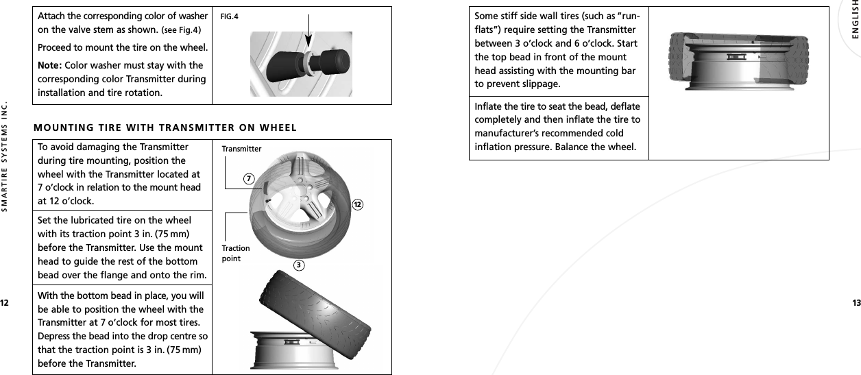 1312SMARTIRE SYSTEMS INC.Attach the corresponding color of washeron the valve stem as shown. (see Fig.4)Proceed to mount the tire on the wheel.Note: Color washer must stay with thecorresponding color Transmitter duringinstallation and tire rotation.MOUNTING TIRE WITH TRANSMITTER ON WHEELTo avoid damaging the Transmitterduring tire mounting, position thewheel with the Transmitter located at 7 o’clock in relation to the mount headat 12 o’clock.Set the lubricated tire on the wheelwith its traction point 3 in. (75 mm)before the Transmitter. Use the mounthead to guide the rest of the bottombead over the flange and onto the rim.With the bottom bead in place, you willbe able to position the wheel with theTransmitter at 7 o’clock for most tires.Depress the bead into the drop centre sothat the traction point is 3 in. (75 mm)before the Transmitter.TractionpointTransmitter1273FIG.4Some stiff side wall tires (such as “run-flats”) require setting the Transmitterbetween 3 o’clock and 6 o’clock. Startthe top bead in front of the mounthead assisting with the mounting barto prevent slippage.Inflate the tire to seat the bead, deflatecompletely and then inflate the tire tomanufacturer’s recommended coldinflation pressure. Balance the wheel.