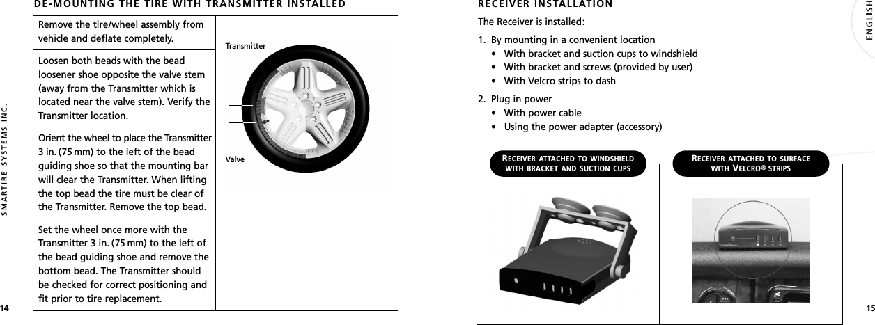 1514SMARTIRE SYSTEMS INC.DE-MOUNTING THE TIRE WITH TRANSMITTER INSTALLEDRemove the tire/wheel assembly fromvehicle and deflate completely.Loosen both beads with the beadloosener shoe opposite the valve stem(away from the Transmitter which islocated near the valve stem). Verify theTransmitter location.Orient the wheel to place the Transmitter3 in. (75 mm) to the left of the beadguiding shoe so that the mounting barwill clear the Transmitter. When liftingthe top bead the tire must be clear ofthe Transmitter. Remove the top bead.Set the wheel once more with theTransmitter 3 in. (75 mm) to the left ofthe bead guiding shoe and remove thebottom bead. The Transmitter shouldbe checked for correct positioning andfit prior to tire replacement.TransmitterValveRECEIVER INSTALLATIONThe Receiver is installed:1. By mounting in a convenient location• With bracket and suction cups to windshield• With bracket and screws (provided by user)• With Velcro strips to dash2. Plug in power• With power cable• Using the power adapter (accessory)RECEIVER ATTACHED TO WINDSHIELDWITH BRACKET AND SUCTION CUPSRECEIVER ATTACHED TO SURFACEWITHVELCRO®STRIPS