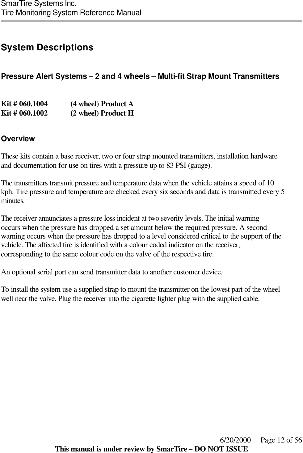  SmarTire Systems Inc.  Tire Monitoring System Reference Manual     6/20/2000     Page 12 of 56 This manual is under review by SmarTire – DO NOT ISSUE  System Descriptions   Pressure Alert Systems – 2 and 4 wheels – Multi-fit Strap Mount Transmitters   Kit # 060.1004  (4 wheel) Product A Kit # 060.1002  (2 wheel) Product H  Overview These kits contain a base receiver, two or four strap mounted transmitters, installation hardware and documentation for use on tires with a pressure up to 83 PSI (gauge).  The transmitters transmit pressure and temperature data when the vehicle attains a speed of 10 kph. Tire pressure and temperature are checked every six seconds and data is transmitted every 5 minutes.  The receiver annunciates a pressure loss incident at two severity levels. The initial warning occurs when the pressure has dropped a set amount below the required pressure. A second warning occurs when the pressure has dropped to a level considered critical to the support of the vehicle. The affected tire is identified with a colour coded indicator on the receiver, corresponding to the same colour code on the valve of the respective tire.  An optional serial port can send transmitter data to another customer device.  To install the system use a supplied strap to mount the transmitter on the lowest part of the wheel well near the valve. Plug the receiver into the cigarette lighter plug with the supplied cable.  