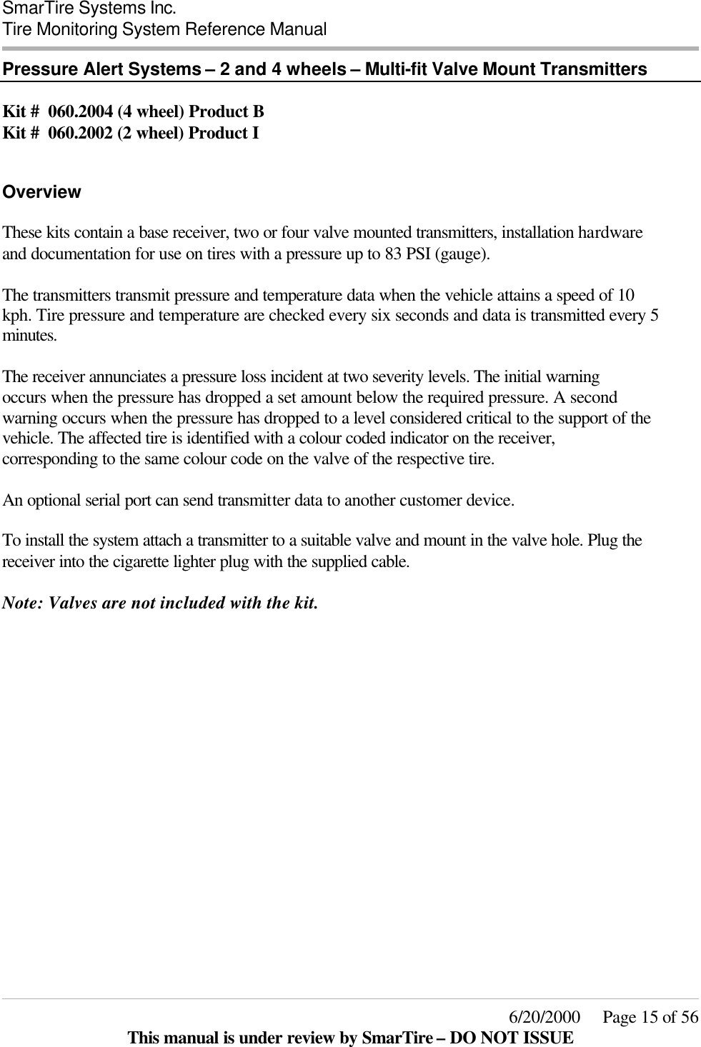  SmarTire Systems Inc.  Tire Monitoring System Reference Manual     6/20/2000     Page 15 of 56 This manual is under review by SmarTire – DO NOT ISSUE Pressure Alert Systems – 2 and 4 wheels – Multi-fit Valve Mount Transmitters  Kit #  060.2004 (4 wheel) Product B Kit #  060.2002 (2 wheel) Product I   Overview These kits contain a base receiver, two or four valve mounted transmitters, installation hardware and documentation for use on tires with a pressure up to 83 PSI (gauge).  The transmitters transmit pressure and temperature data when the vehicle attains a speed of 10 kph. Tire pressure and temperature are checked every six seconds and data is transmitted every 5 minutes.  The receiver annunciates a pressure loss incident at two severity levels. The initial warning occurs when the pressure has dropped a set amount below the required pressure. A second warning occurs when the pressure has dropped to a level considered critical to the support of the vehicle. The affected tire is identified with a colour coded indicator on the receiver, corresponding to the same colour code on the valve of the respective tire.  An optional serial port can send transmitter data to another customer device.  To install the system attach a transmitter to a suitable valve and mount in the valve hole. Plug the receiver into the cigarette lighter plug with the supplied cable.  Note: Valves are not included with the kit.  