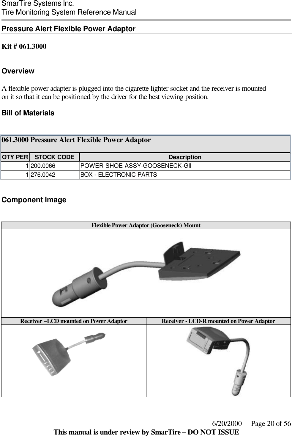  SmarTire Systems Inc.  Tire Monitoring System Reference Manual     6/20/2000     Page 20 of 56 This manual is under review by SmarTire – DO NOT ISSUE Pressure Alert Flexible Power Adaptor  Kit # 061.3000  Overview A flexible power adapter is plugged into the cigarette lighter socket and the receiver is mounted on it so that it can be positioned by the driver for the best viewing position. Bill of Materials  061.3000 Pressure Alert Flexible Power Adaptor  QTY PER STOCK CODE Description 1 200.0066 POWER SHOE ASSY-GOOSENECK-GII 1 276.0042 BOX  - ELECTRONIC PARTS  Component Image  Flexible Power Adaptor (Gooseneck) Mount    Receiver –LCD mounted on Power Adaptor Receiver - LCD-R mounted on Power Adaptor    