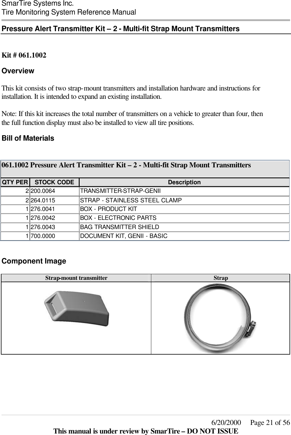  SmarTire Systems Inc.  Tire Monitoring System Reference Manual     6/20/2000     Page 21 of 56 This manual is under review by SmarTire – DO NOT ISSUE Pressure Alert Transmitter Kit – 2 - Multi-fit Strap Mount Transmitters   Kit # 061.1002 Overview This kit consists of two strap-mount transmitters and installation hardware and instructions for installation. It is intended to expand an existing installation.  Note: If this kit increases the total number of transmitters on a vehicle to greater than four, then the full function display must also be installed to view all tire positions. Bill of Materials  061.1002 Pressure Alert Transmitter Kit – 2 - Multi-fit Strap Mount Transmitters  QTY PER STOCK CODE Description 2 200.0064 TRANSMITTER-STRAP-GENII 2 264.0115 STRAP - STAINLESS STEEL CLAMP 1 276.0041 BOX  - PRODUCT KIT 1 276.0042 BOX  - ELECTRONIC PARTS 1 276.0043 BAG TRANSMITTER SHIELD 1 700.0000 DOCUMENT KIT, GENII - BASIC  Component Image Strap-mount transmitter Strap     