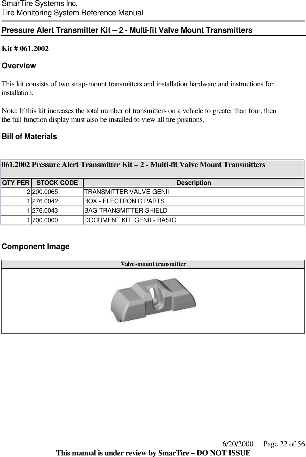  SmarTire Systems Inc.  Tire Monitoring System Reference Manual     6/20/2000     Page 22 of 56 This manual is under review by SmarTire – DO NOT ISSUE Pressure Alert Transmitter Kit – 2 - Multi-fit Valve Mount Transmitters  Kit # 061.2002 Overview This kit consists of two strap-mount transmitters and installation hardware and instructions for installation.  Note: If this kit increases the total number of transmitters on a vehicle to greater than four, then the full function display must also be installed to view all tire positions. Bill of Materials  061.2002 Pressure Alert Transmitter Kit – 2 - Multi-fit Valve Mount Transmitters  QTY PER STOCK CODE Description 2 200.0065 TRANSMITTER-VALVE-GENII 1 276.0042 BOX  - ELECTRONIC PARTS 1 276.0043 BAG TRANSMITTER SHIELD 1 700.0000 DOCUMENT KIT, GENII - BASIC  Component Image Valve-mount transmitter         