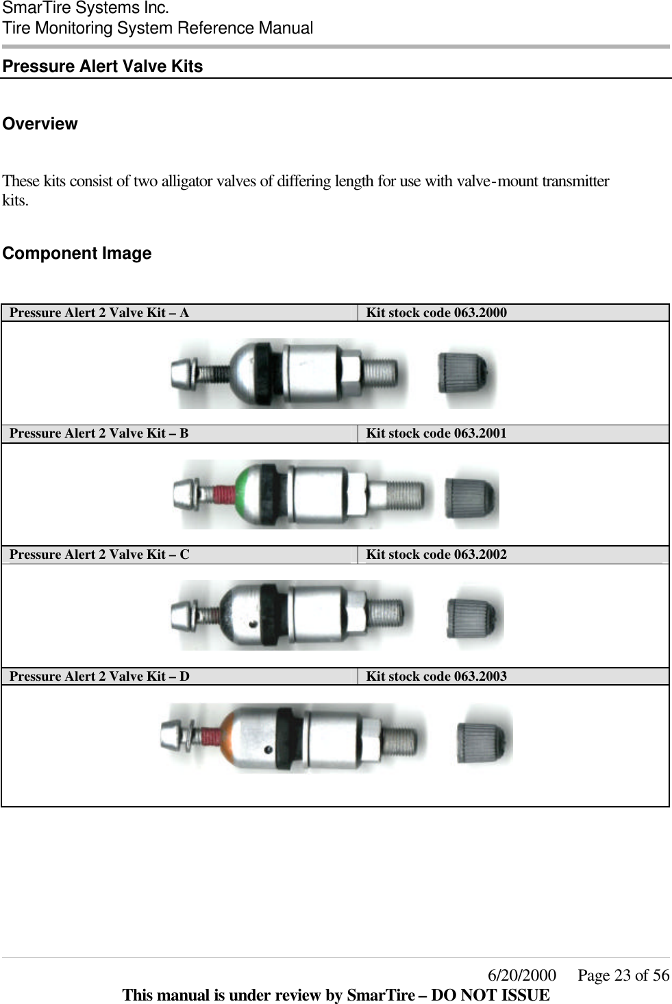  SmarTire Systems Inc.  Tire Monitoring System Reference Manual     6/20/2000     Page 23 of 56 This manual is under review by SmarTire – DO NOT ISSUE Pressure Alert Valve Kits  Overview  These kits consist of two alligator valves of differing length for use with valve-mount transmitter kits.  Component Image  Pressure Alert 2 Valve Kit – A  Kit stock code 063.2000    Pressure Alert 2 Valve Kit – B Kit stock code 063.2001    Pressure Alert 2 Valve Kit – C Kit stock code 063.2002    Pressure Alert 2 Valve Kit – D Kit stock code 063.2003         