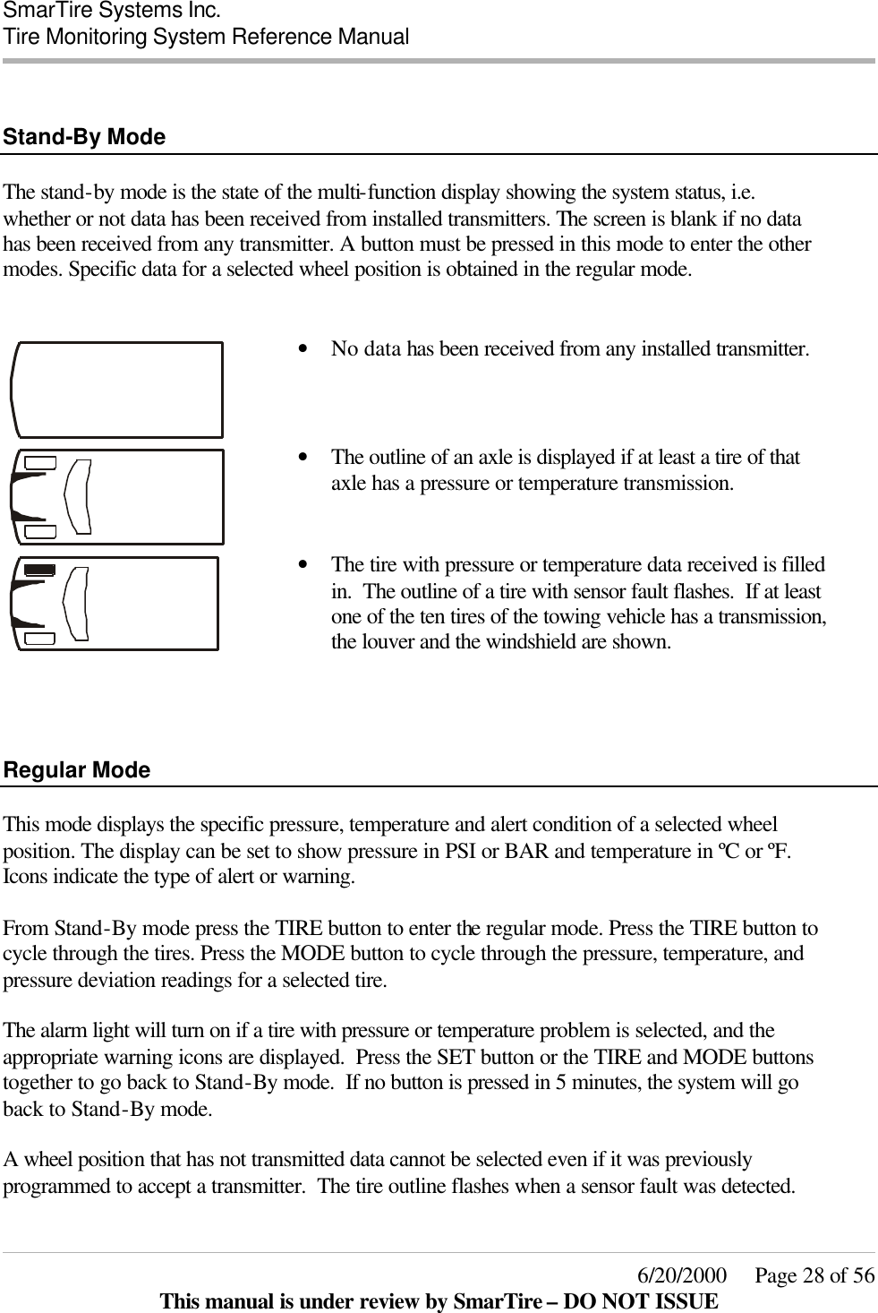  SmarTire Systems Inc.  Tire Monitoring System Reference Manual     6/20/2000     Page 28 of 56 This manual is under review by SmarTire – DO NOT ISSUE   Stand-By Mode  The stand-by mode is the state of the multi-function display showing the system status, i.e. whether or not data has been received from installed transmitters. The screen is blank if no data has been received from any transmitter. A button must be pressed in this mode to enter the other modes. Specific data for a selected wheel position is obtained in the regular mode.     • No data has been received from any installed transmitter.  • The outline of an axle is displayed if at least a tire of that axle has a pressure or temperature transmission.    • The tire with pressure or temperature data received is filled in.  The outline of a tire with sensor fault flashes.  If at least one of the ten tires of the towing vehicle has a transmission, the louver and the windshield are shown.     Regular Mode  This mode displays the specific pressure, temperature and alert condition of a selected wheel position. The display can be set to show pressure in PSI or BAR and temperature in ºC or ºF. Icons indicate the type of alert or warning.  From Stand-By mode press the TIRE button to enter the regular mode. Press the TIRE button to cycle through the tires. Press the MODE button to cycle through the pressure, temperature, and pressure deviation readings for a selected tire.    The alarm light will turn on if a tire with pressure or temperature problem is selected, and the appropriate warning icons are displayed.  Press the SET button or the TIRE and MODE buttons together to go back to Stand-By mode.  If no button is pressed in 5 minutes, the system will go back to Stand-By mode.  A wheel position that has not transmitted data cannot be selected even if it was previously programmed to accept a transmitter.  The tire outline flashes when a sensor fault was detected.   