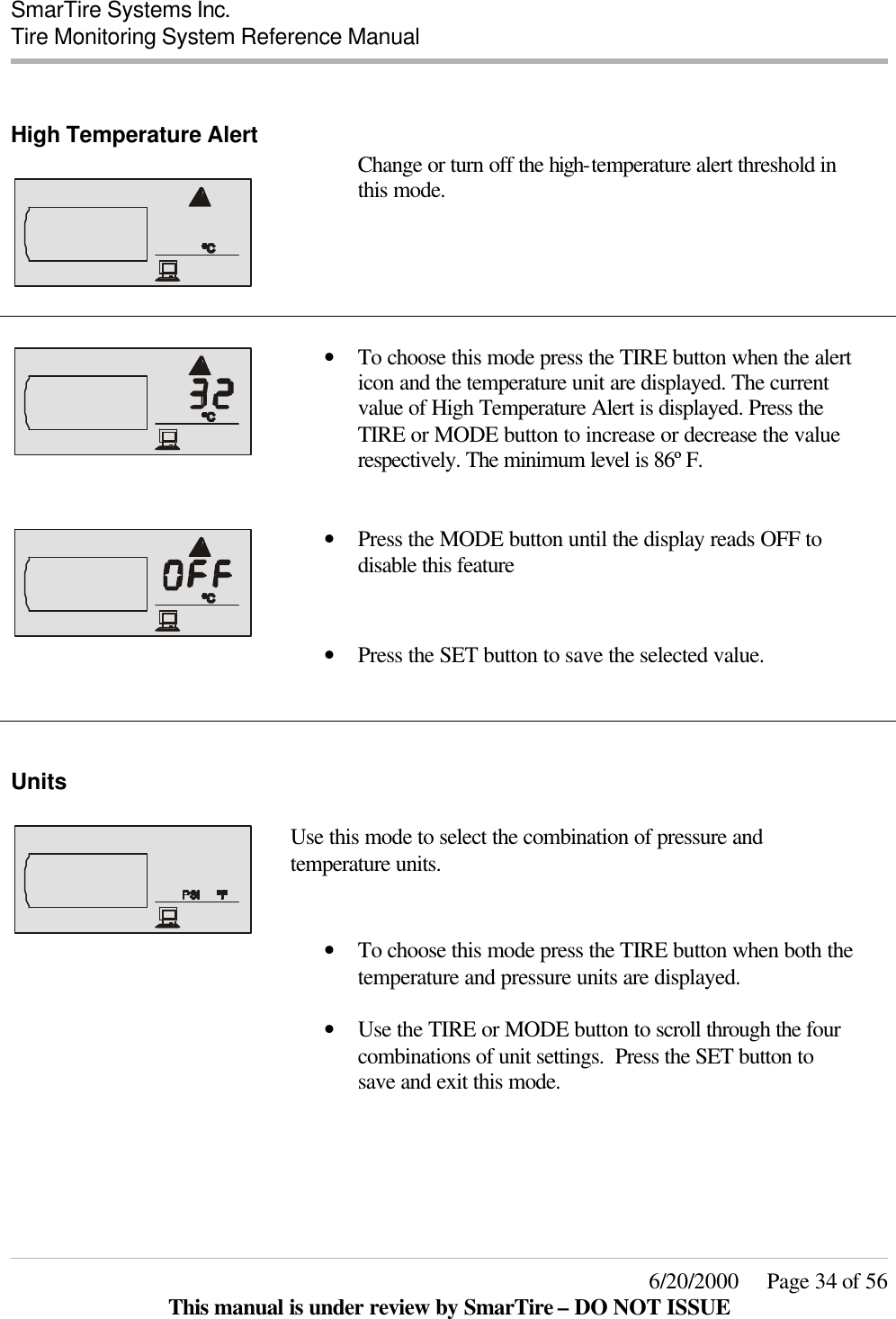  SmarTire Systems Inc.  Tire Monitoring System Reference Manual     6/20/2000     Page 34 of 56 This manual is under review by SmarTire – DO NOT ISSUE  High Temperature Alert     Change or turn off the high-temperature alert threshold in this mode.      • To choose this mode press the TIRE button when the alert icon and the temperature unit are displayed. The current value of High Temperature Alert is displayed. Press the TIRE or MODE button to increase or decrease the value respectively. The minimum level is 86º F.    • Press the MODE button until the display reads OFF to disable this feature  • Press the SET button to save the selected value.    Units     Use this mode to select the combination of pressure and temperature units.  • To choose this mode press the TIRE button when both the temperature and pressure units are displayed.  • Use the TIRE or MODE button to scroll through the four combinations of unit settings.  Press the SET button to save and exit this mode.   