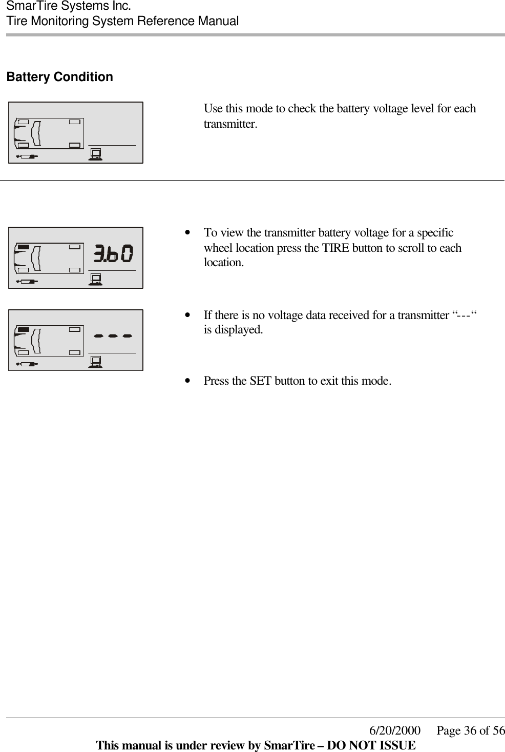  SmarTire Systems Inc.  Tire Monitoring System Reference Manual     6/20/2000     Page 36 of 56 This manual is under review by SmarTire – DO NOT ISSUE  Battery Condition      Use this mode to check the battery voltage level for each transmitter.      • To view the transmitter battery voltage for a specific wheel location press the TIRE button to scroll to each location.   • If there is no voltage data received for a transmitter “---“ is displayed.    • Press the SET button to exit this mode.      