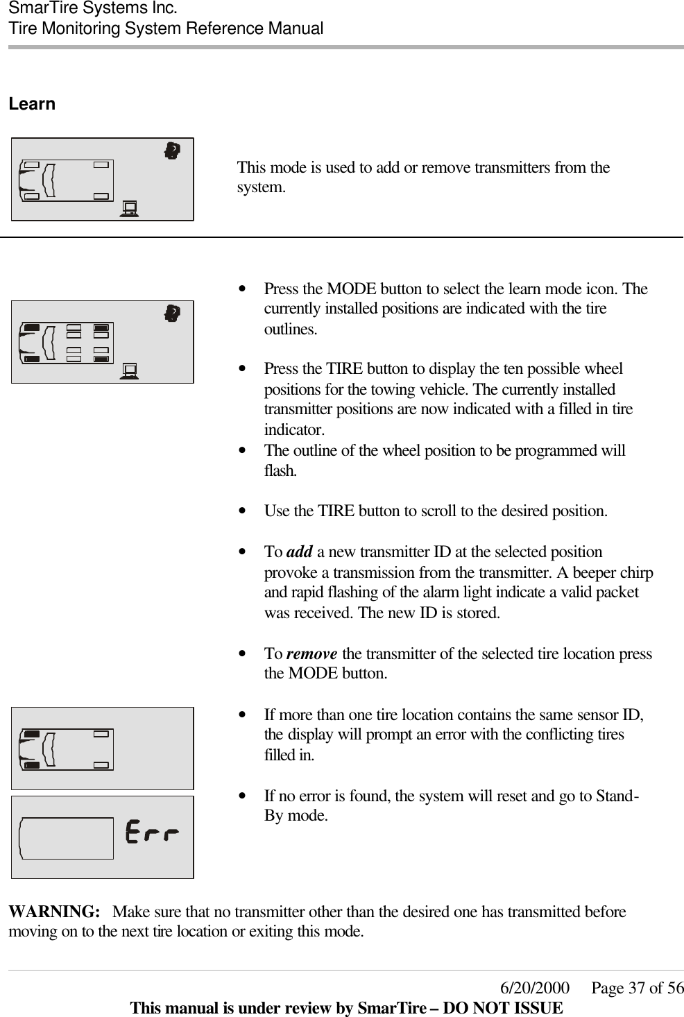  SmarTire Systems Inc.  Tire Monitoring System Reference Manual     6/20/2000     Page 37 of 56 This manual is under review by SmarTire – DO NOT ISSUE  Learn      This mode is used to add or remove transmitters from the system.         • Press the MODE button to select the learn mode icon. The currently installed positions are indicated with the tire outlines.   • Press the TIRE button to display the ten possible wheel positions for the towing vehicle. The currently installed transmitter positions are now indicated with a filled in tire indicator.  • The outline of the wheel position to be programmed will flash.  • Use the TIRE button to scroll to the desired position.    • To add a new transmitter ID at the selected position provoke a transmission from the transmitter. A beeper chirp and rapid flashing of the alarm light indicate a valid packet was received. The new ID is stored.   • To remove the transmitter of the selected tire location press the MODE button.      • If more than one tire location contains the same sensor ID, the display will prompt an error with the conflicting tires filled in.    • If no error is found, the system will reset and go to Stand-By mode.   WARNING: Make sure that no transmitter other than the desired one has transmitted before moving on to the next tire location or exiting this mode. 