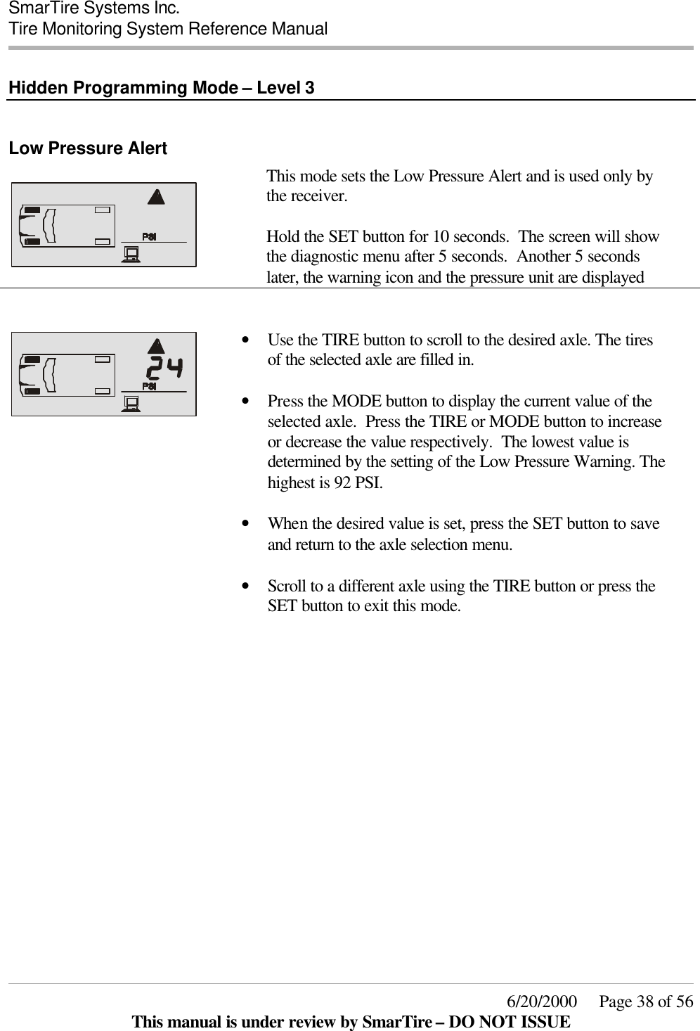  SmarTire Systems Inc.  Tire Monitoring System Reference Manual     6/20/2000     Page 38 of 56 This manual is under review by SmarTire – DO NOT ISSUE  Hidden Programming Mode – Level 3  Low Pressure Alert      This mode sets the Low Pressure Alert and is used only by the receiver.  Hold the SET button for 10 seconds.  The screen will show the diagnostic menu after 5 seconds.  Another 5 seconds later, the warning icon and the pressure unit are displayed    • Use the TIRE button to scroll to the desired axle. The tires of the selected axle are filled in.    • Press the MODE button to display the current value of the selected axle.  Press the TIRE or MODE button to increase or decrease the value respectively.  The lowest value is determined by the setting of the Low Pressure Warning. The highest is 92 PSI.     • When the desired value is set, press the SET button to save and return to the axle selection menu.    • Scroll to a different axle using the TIRE button or press the SET button to exit this mode.      