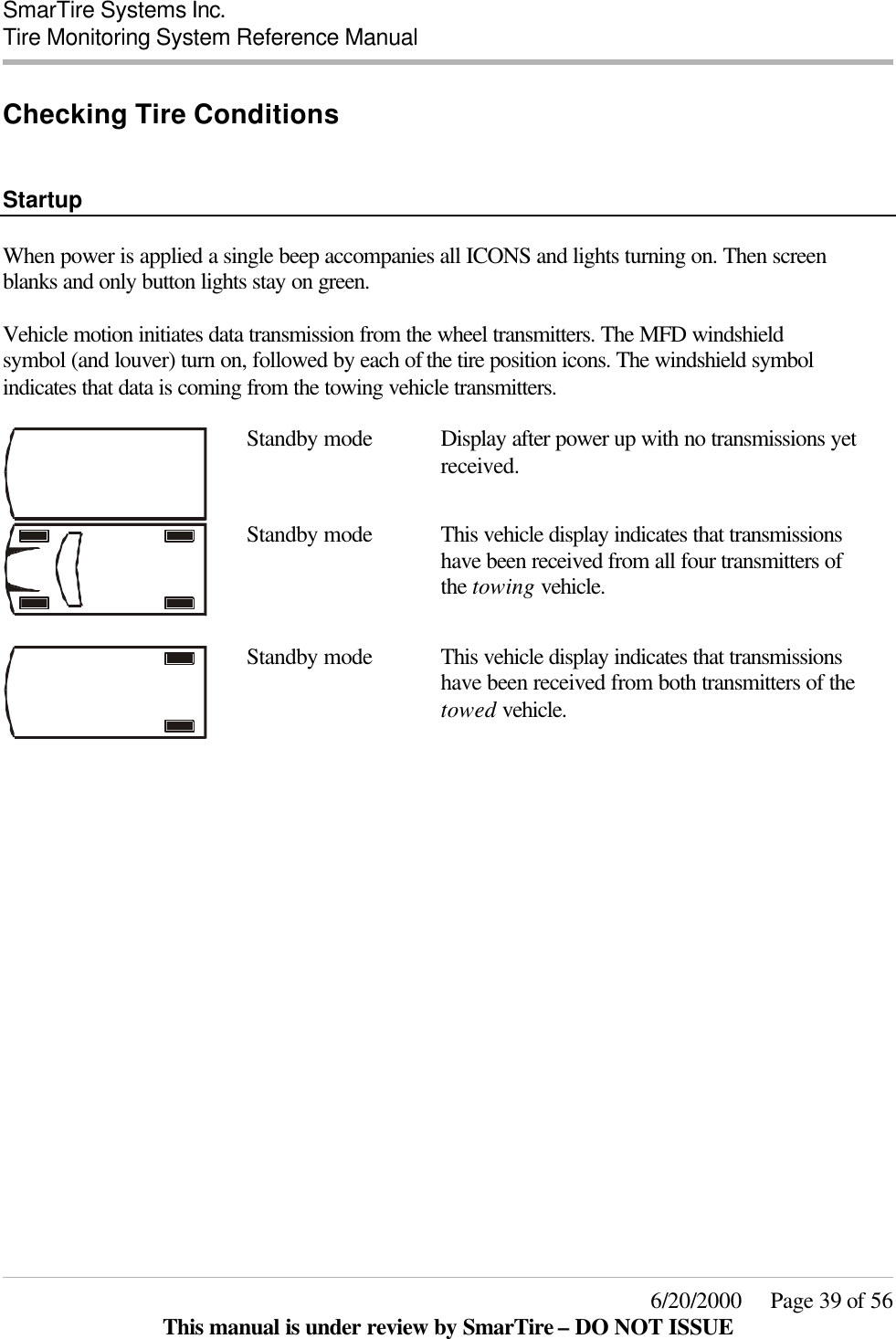  SmarTire Systems Inc.  Tire Monitoring System Reference Manual     6/20/2000     Page 39 of 56 This manual is under review by SmarTire – DO NOT ISSUE Checking Tire Conditions   Startup  When power is applied a single beep accompanies all ICONS and lights turning on. Then screen blanks and only button lights stay on green.  Vehicle motion initiates data transmission from the wheel transmitters. The MFD windshield symbol (and louver) turn on, followed by each of the tire position icons. The windshield symbol indicates that data is coming from the towing vehicle transmitters.   Standby mode Display after power up with no transmissions yet received.   Standby mode This vehicle display indicates that transmissions have been received from all four transmitters of the towing vehicle.   Standby mode This vehicle display indicates that transmissions have been received from both transmitters of the towed vehicle.  