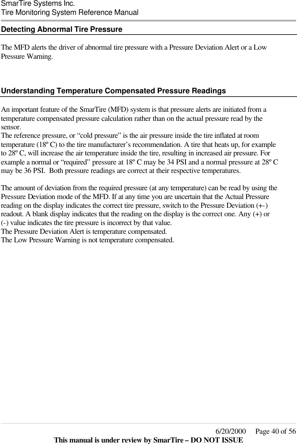  SmarTire Systems Inc.  Tire Monitoring System Reference Manual     6/20/2000     Page 40 of 56 This manual is under review by SmarTire – DO NOT ISSUE Detecting Abnormal Tire Pressure  The MFD alerts the driver of abnormal tire pressure with a Pressure Deviation Alert or a Low Pressure Warning.    Understanding Temperature Compensated Pressure Readings  An important feature of the SmarTire (MFD) system is that pressure alerts are initiated from a temperature compensated pressure calculation rather than on the actual pressure read by the sensor. The reference pressure, or “cold pressure” is the air pressure inside the tire inflated at room temperature (18º C) to the tire manufacturer’s recommendation. A tire that heats up, for example to 28º C, will increase the air temperature inside the tire, resulting in increased air pressure. For example a normal or “required” pressure at 18º C may be 34 PSI and a normal pressure at 28º C may be 36 PSI.  Both pressure readings are correct at their respective temperatures.  The amount of deviation from the required pressure (at any temperature) can be read by using the Pressure Deviation mode of the MFD. If at any time you are uncertain that the Actual Pressure reading on the display indicates the correct tire pressure, switch to the Pressure Deviation (+-) readout. A blank display indicates that the reading on the display is the correct one. Any (+) or  (-) value indicates the tire pressure is incorrect by that value. The Pressure Deviation Alert is temperature compensated. The Low Pressure Warning is not temperature compensated. 