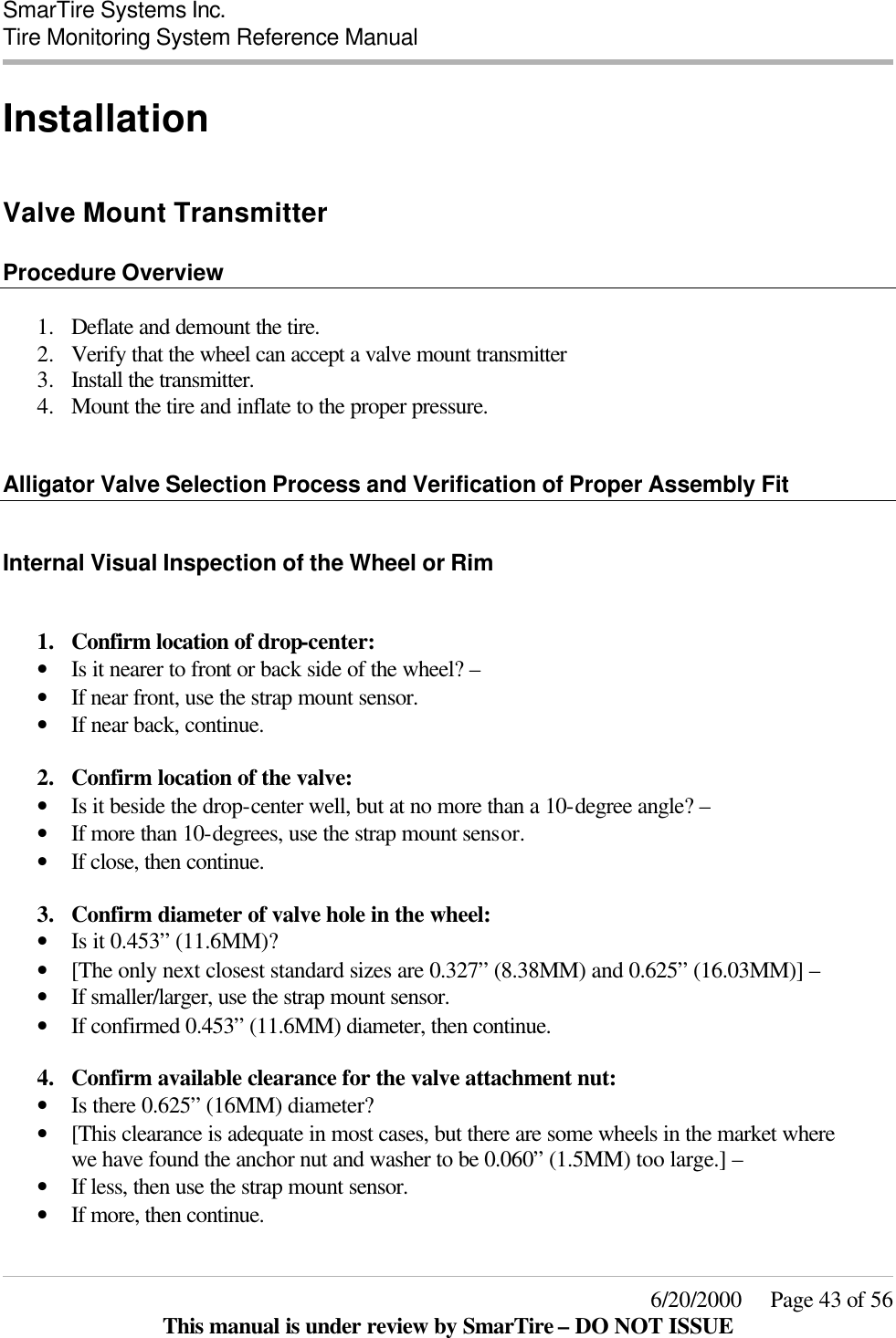  SmarTire Systems Inc.  Tire Monitoring System Reference Manual     6/20/2000     Page 43 of 56 This manual is under review by SmarTire – DO NOT ISSUE Installation  Valve Mount Transmitter  Procedure Overview  1.  Deflate and demount the tire. 2.  Verify that the wheel can accept a valve mount transmitter 3.  Install the transmitter. 4.  Mount the tire and inflate to the proper pressure.   Alligator Valve Selection Process and Verification of Proper Assembly Fit  Internal Visual Inspection of the Wheel or Rim  1.  Confirm location of drop-center:  • Is it nearer to front or back side of the wheel? – • If near front, use the strap mount sensor. • If near back, continue.  2.  Confirm location of the valve:  • Is it beside the drop-center well, but at no more than a 10-degree angle? – • If more than 10-degrees, use the strap mount sensor. • If close, then continue.  3.  Confirm diameter of valve hole in the wheel:  • Is it 0.453” (11.6MM)?  • [The only next closest standard sizes are 0.327” (8.38MM) and 0.625” (16.03MM)] – • If smaller/larger, use the strap mount sensor. • If confirmed 0.453” (11.6MM) diameter, then continue.  4.  Confirm available clearance for the valve attachment nut: • Is there 0.625” (16MM) diameter?  • [This clearance is adequate in most cases, but there are some wheels in the market where we have found the anchor nut and washer to be 0.060” (1.5MM) too large.] – • If less, then use the strap mount sensor. • If more, then continue.  