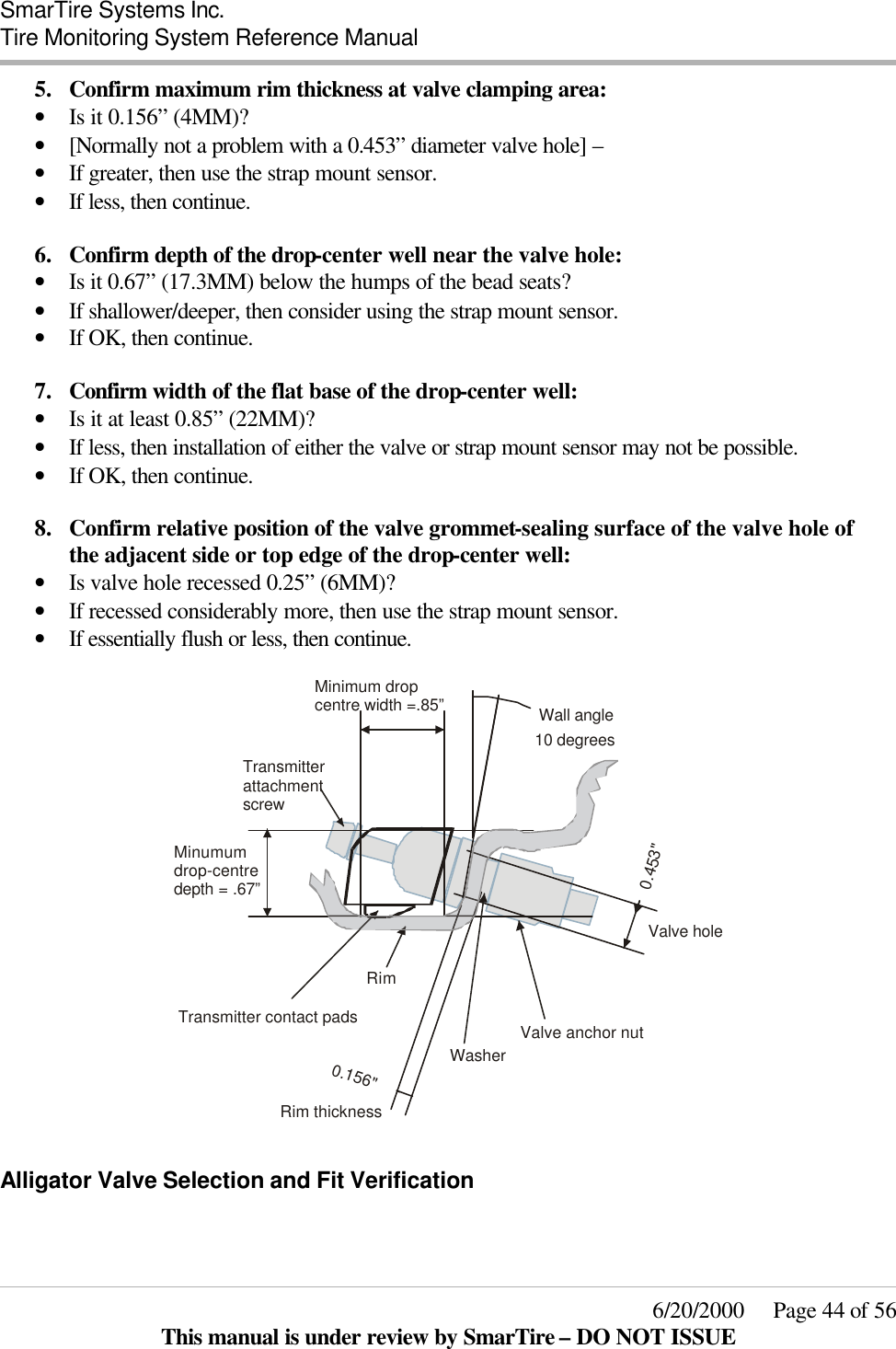  SmarTire Systems Inc.  Tire Monitoring System Reference Manual     6/20/2000     Page 44 of 56 This manual is under review by SmarTire – DO NOT ISSUE 5.  Confirm maximum rim thickness at valve clamping area: • Is it 0.156” (4MM)?  • [Normally not a problem with a 0.453” diameter valve hole] – • If greater, then use the strap mount sensor. • If less, then continue.  6.  Confirm depth of the drop-center well near the valve hole: • Is it 0.67” (17.3MM) below the humps of the bead seats? • If shallower/deeper, then consider using the strap mount sensor. • If OK, then continue.  7.  Confirm width of the flat base of the drop-center well: • Is it at least 0.85” (22MM)? • If less, then installation of either the valve or strap mount sensor may not be possible.  • If OK, then continue.  8.  Confirm relative position of the valve grommet-sealing surface of the valve hole of the adjacent side or top edge of the drop-center well:  • Is valve hole recessed 0.25” (6MM)? • If recessed considerably more, then use the strap mount sensor. • If essentially flush or less, then continue.  0.453&quot;0.156&quot;Transmitter contact padsTransmitter attachment screwValve anchor nutValve holeMinimum drop centre width =.85”10 degreesRim thicknessWasherRimMinumumdrop-centredepth = .67”Wall angle  Alligator Valve Selection and Fit Verification  