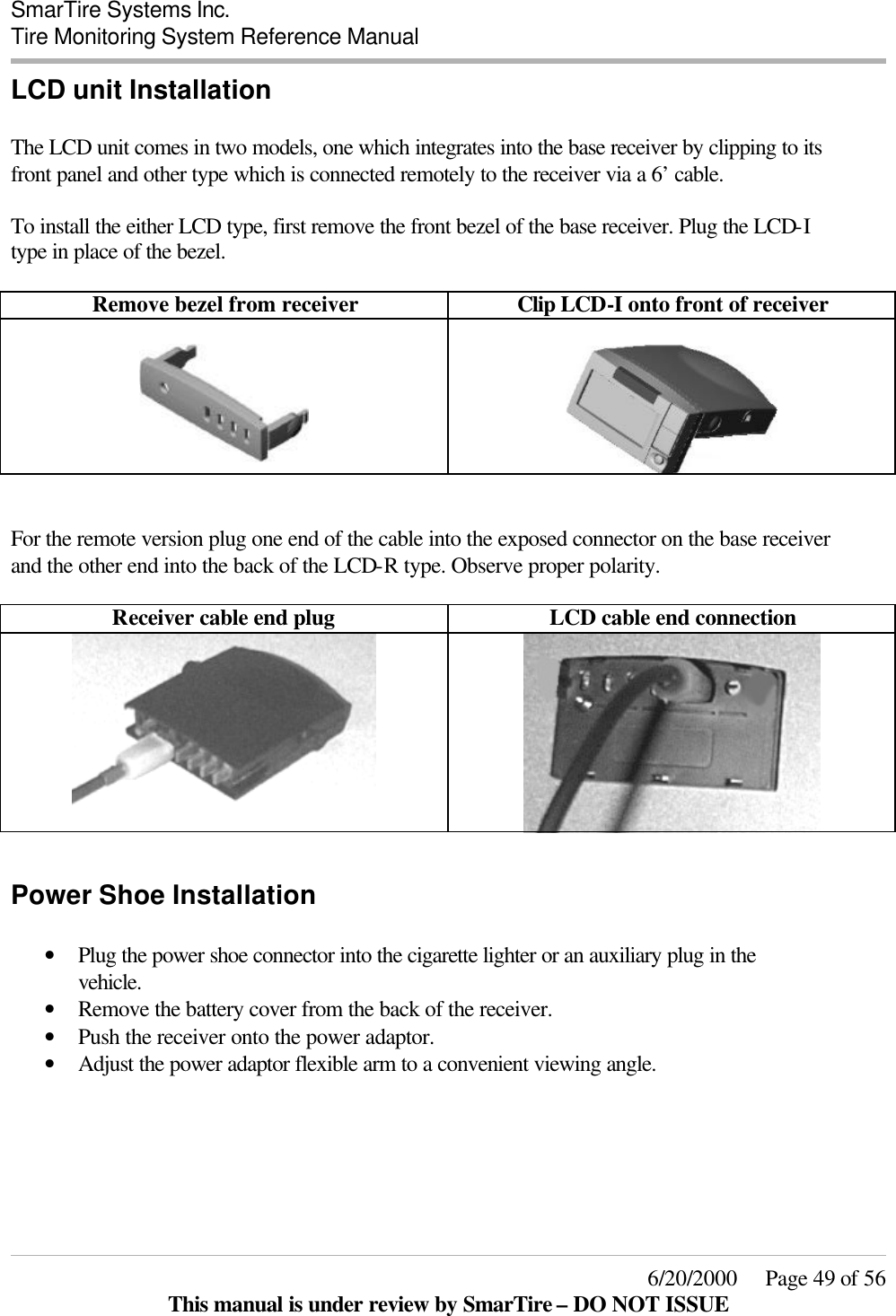  SmarTire Systems Inc.  Tire Monitoring System Reference Manual     6/20/2000     Page 49 of 56 This manual is under review by SmarTire – DO NOT ISSUE LCD unit Installation  The LCD unit comes in two models, one which integrates into the base receiver by clipping to its front panel and other type which is connected remotely to the receiver via a 6’ cable.  To install the either LCD type, first remove the front bezel of the base receiver. Plug the LCD-I type in place of the bezel.   Remove bezel from receiver Clip LCD-I onto front of receiver       For the remote version plug one end of the cable into the exposed connector on the base receiver and the other end into the back of the LCD-R type. Observe proper polarity.  Receiver cable end plug LCD cable end connection    Power Shoe Installation  • Plug the power shoe connector into the cigarette lighter or an auxiliary plug in the vehicle. • Remove the battery cover from the back of the receiver.  • Push the receiver onto the power adaptor. • Adjust the power adaptor flexible arm to a convenient viewing angle.   