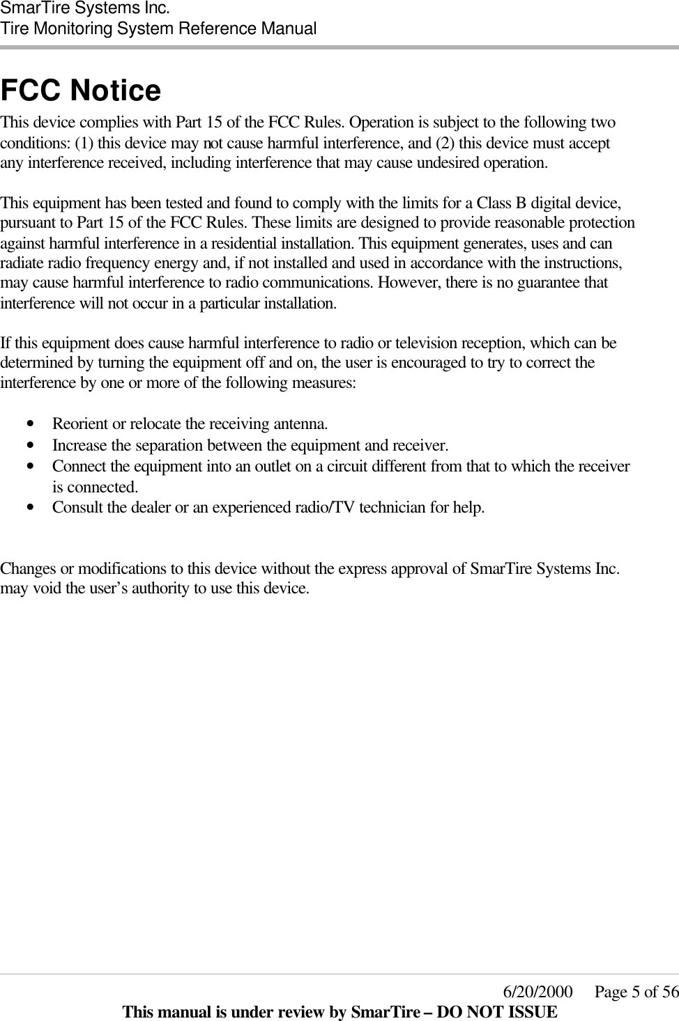  SmarTire Systems Inc.  Tire Monitoring System Reference Manual     6/20/2000     Page 5 of 56 This manual is under review by SmarTire – DO NOT ISSUE FCC Notice This device complies with Part 15 of the FCC Rules. Operation is subject to the following two conditions: (1) this device may not cause harmful interference, and (2) this device must accept any interference received, including interference that may cause undesired operation.  This equipment has been tested and found to comply with the limits for a Class B digital device, pursuant to Part 15 of the FCC Rules. These limits are designed to provide reasonable protection against harmful interference in a residential installation. This equipment generates, uses and can radiate radio frequency energy and, if not installed and used in accordance with the instructions, may cause harmful interference to radio communications. However, there is no guarantee that interference will not occur in a particular installation.  If this equipment does cause harmful interference to radio or television reception, which can be determined by turning the equipment off and on, the user is encouraged to try to correct the interference by one or more of the following measures:  • Reorient or relocate the receiving antenna.  • Increase the separation between the equipment and receiver.  • Connect the equipment into an outlet on a circuit different from that to which the receiver is connected.  • Consult the dealer or an experienced radio/TV technician for help.   Changes or modifications to this device without the express approval of SmarTire Systems Inc. may void the user’s authority to use this device. 