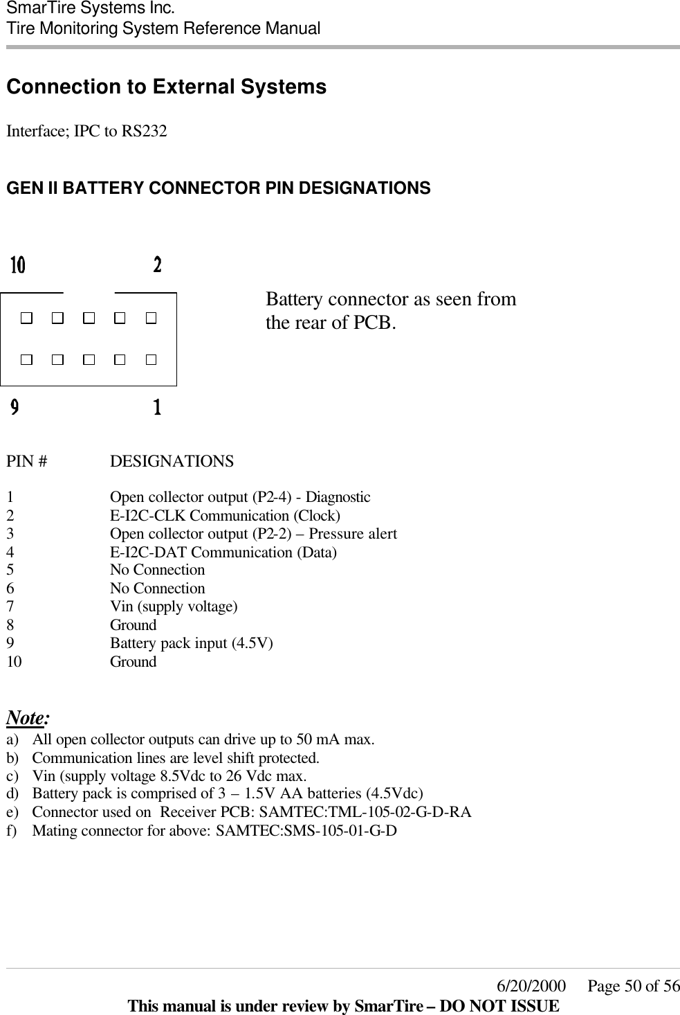  SmarTire Systems Inc.  Tire Monitoring System Reference Manual     6/20/2000     Page 50 of 56 This manual is under review by SmarTire – DO NOT ISSUE Connection to External Systems  Interface; IPC to RS232  GEN II BATTERY CONNECTOR PIN DESIGNATIONS         Battery connector as seen from       the rear of PCB.      PIN #    DESIGNATIONS  1 Open collector output (P2-4) - Diagnostic 2 E-I2C-CLK Communication (Clock) 3 Open collector output (P2-2) – Pressure alert 4 E-I2C-DAT Communication (Data) 5 No Connection 6 No Connection 7 Vin (supply voltage) 8 Ground 9 Battery pack input (4.5V) 10 Ground   Note: a) All open collector outputs can drive up to 50 mA max.  b) Communication lines are level shift protected. c) Vin (supply voltage 8.5Vdc to 26 Vdc max. d) Battery pack is comprised of 3 – 1.5V AA batteries (4.5Vdc) e) Connector used on  Receiver PCB: SAMTEC:TML-105-02-G-D-RA f) Mating connector for above: SAMTEC:SMS-105-01-G-D     