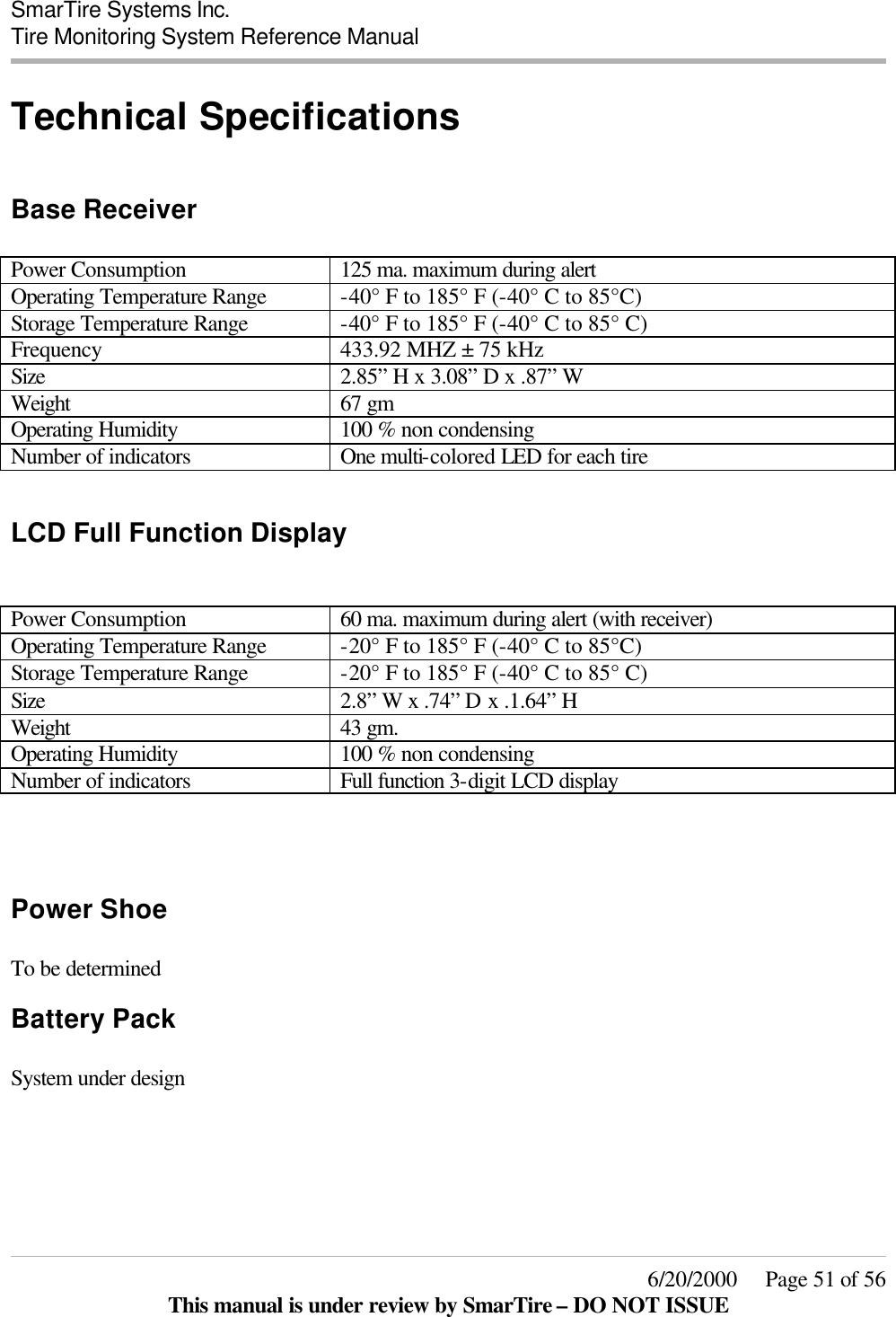  SmarTire Systems Inc.  Tire Monitoring System Reference Manual     6/20/2000     Page 51 of 56 This manual is under review by SmarTire – DO NOT ISSUE Technical Specifications  Base Receiver  Power Consumption 125 ma. maximum during alert Operating Temperature Range -40° F to 185° F (-40° C to 85°C) Storage Temperature Range -40° F to 185° F (-40° C to 85° C) Frequency 433.92 MHZ ± 75 kHz Size 2.85” H x 3.08” D x .87” W   Weight 67 gm Operating Humidity 100 % non condensing Number of indicators One multi-colored LED for each tire  LCD Full Function Display   Power Consumption 60 ma. maximum during alert (with receiver) Operating Temperature Range -20° F to 185° F (-40° C to 85°C) Storage Temperature Range -20° F to 185° F (-40° C to 85° C) Size 2.8” W x .74” D x .1.64” H   Weight 43 gm. Operating Humidity 100 % non condensing Number of indicators Full function 3-digit LCD display    Power Shoe  To be determined Battery Pack  System under design         