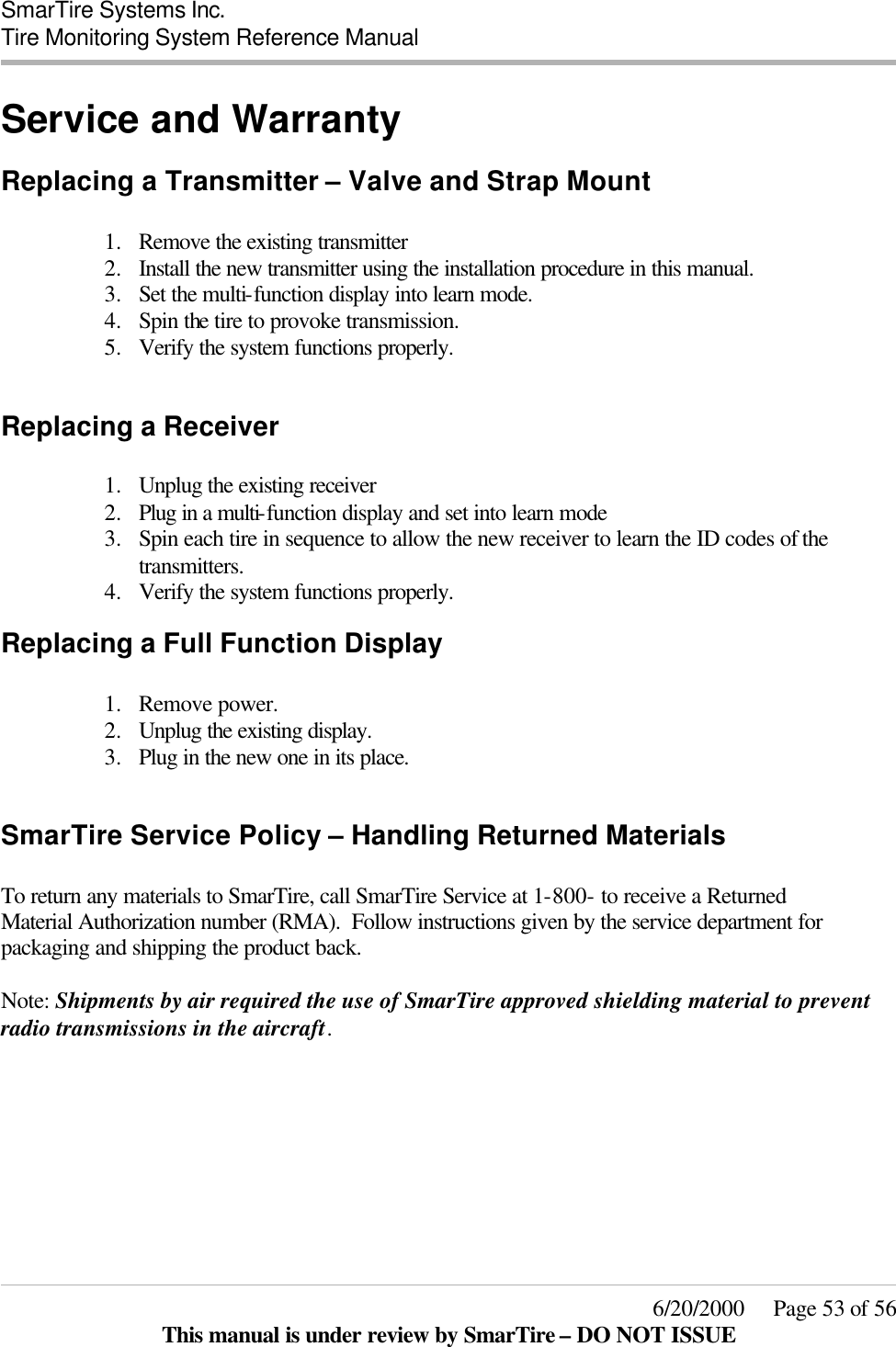  SmarTire Systems Inc.  Tire Monitoring System Reference Manual     6/20/2000     Page 53 of 56 This manual is under review by SmarTire – DO NOT ISSUE Service and Warranty Replacing a Transmitter – Valve and Strap Mount  1.  Remove the existing transmitter 2.  Install the new transmitter using the installation procedure in this manual. 3.  Set the multi-function display into learn mode. 4.  Spin the tire to provoke transmission. 5.  Verify the system functions properly.  Replacing a Receiver  1.  Unplug the existing receiver 2.  Plug in a multi-function display and set into learn mode 3.  Spin each tire in sequence to allow the new receiver to learn the ID codes of the transmitters. 4.  Verify the system functions properly. Replacing a Full Function Display  1.  Remove power. 2.  Unplug the existing display. 3.  Plug in the new one in its place.  SmarTire Service Policy – Handling Returned Materials  To return any materials to SmarTire, call SmarTire Service at 1-800- to receive a Returned Material Authorization number (RMA).  Follow instructions given by the service department for packaging and shipping the product back.   Note: Shipments by air required the use of SmarTire approved shielding material to prevent radio transmissions in the aircraft. 