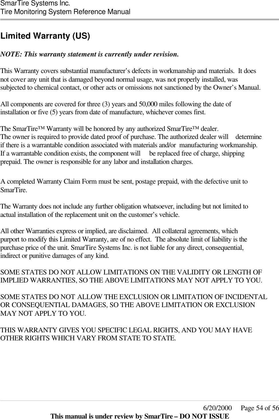  SmarTire Systems Inc.  Tire Monitoring System Reference Manual     6/20/2000     Page 54 of 56 This manual is under review by SmarTire – DO NOT ISSUE Limited Warranty (US)  NOTE: This warranty statement is currently under revision.  This Warranty covers substantial manufacturer’s defects in workmanship and materials.  It does not cover any unit that is damaged beyond normal usage, was not properly installed, was subjected to chemical contact, or other acts or omissions not sanctioned by the Owner’s Manual.  All components are covered for three (3) years and 50,000 miles following the date of installation or five (5) years from date of manufacture, whichever comes first.  The SmarTire™ Warranty will be honored by any authorized SmarTire™ dealer.  The owner is required to provide dated proof of purchase. The authorized dealer will    determine if there is a warrantable condition associated with materials and/or  manufacturing workmanship. If a warrantable condition exists, the component will     be replaced free of charge, shipping prepaid. The owner is responsible for any labor and installation charges.     A completed Warranty Claim Form must be sent, postage prepaid, with the defective unit to SmarTire.  The Warranty does not include any further obligation whatsoever, including but not limited to actual installation of the replacement unit on the customer’s vehicle.  All other Warranties express or implied, are disclaimed.  All collateral agreements, which purport to modify this Limited Warranty, are of no effect.  The absolute limit of liability is the purchase price of the unit. SmarTire Systems Inc. is not liable for any direct, consequential, indirect or punitive damages of any kind.  SOME STATES DO NOT ALLOW LIMITATIONS ON THE VALIDITY OR LENGTH OF IMPLIED WARRANTIES, SO THE ABOVE LIMITATIONS MAY NOT APPLY TO YOU.  SOME STATES DO NOT ALLOW THE EXCLUSION OR LIMITATION OF INCIDENTAL OR CONSEQUENTIAL DAMAGES, SO THE ABOVE LIMITATION OR EXCLUSION MAY NOT APPLY TO YOU.  THIS WARRANTY GIVES YOU SPECIFIC LEGAL RIGHTS, AND YOU MAY HAVE OTHER RIGHTS WHICH VARY FROM STATE TO STATE.  