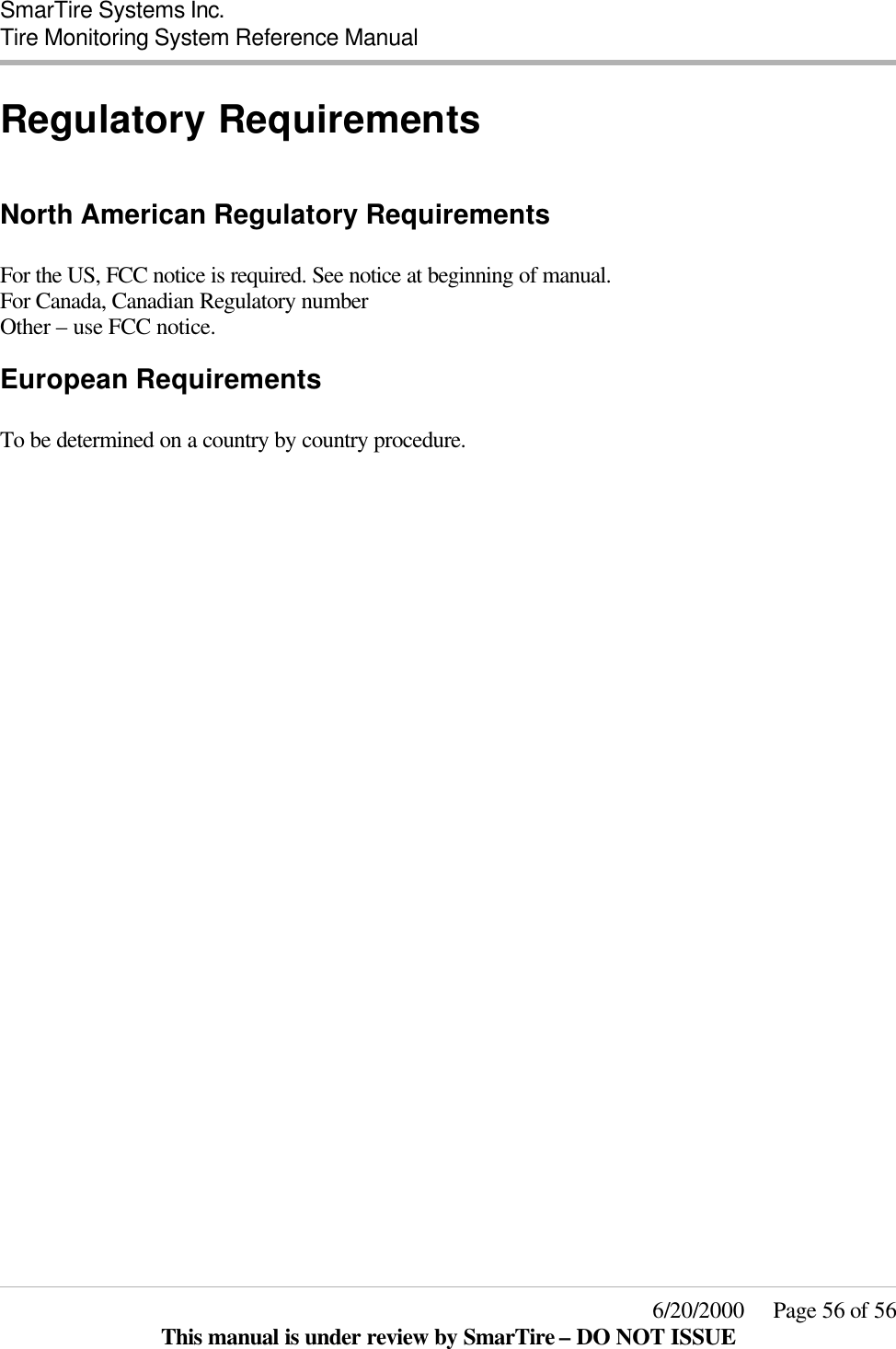  SmarTire Systems Inc.  Tire Monitoring System Reference Manual     6/20/2000     Page 56 of 56 This manual is under review by SmarTire – DO NOT ISSUE Regulatory Requirements  North American Regulatory Requirements  For the US, FCC notice is required. See notice at beginning of manual. For Canada, Canadian Regulatory number Other – use FCC notice. European Requirements  To be determined on a country by country procedure.  