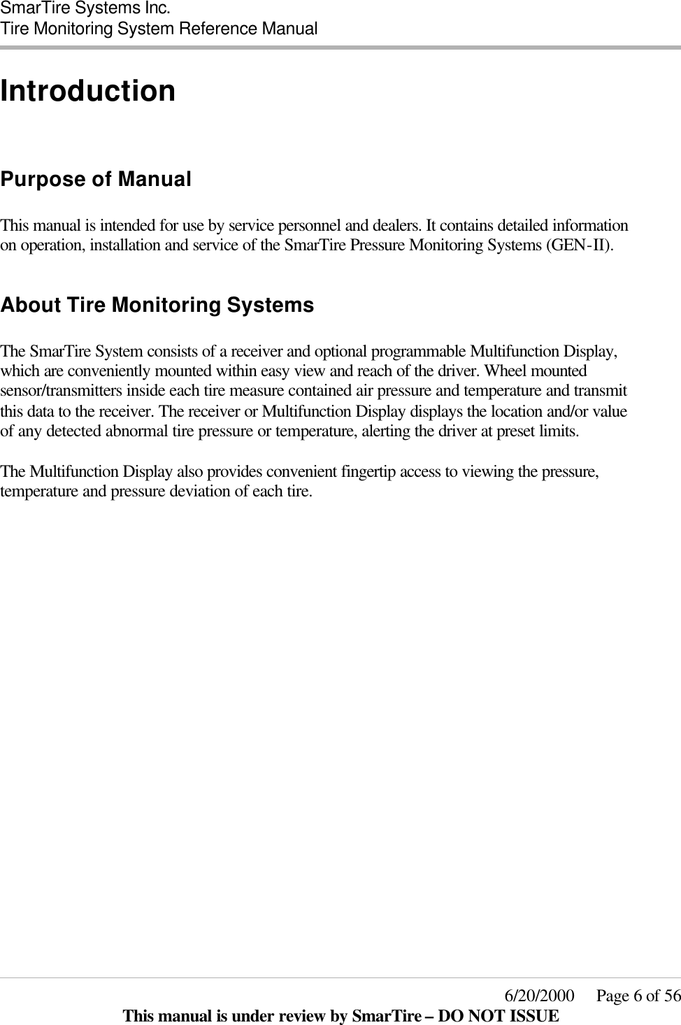  SmarTire Systems Inc.  Tire Monitoring System Reference Manual     6/20/2000     Page 6 of 56 This manual is under review by SmarTire – DO NOT ISSUE Introduction  Purpose of Manual  This manual is intended for use by service personnel and dealers. It contains detailed information on operation, installation and service of the SmarTire Pressure Monitoring Systems (GEN-II).   About Tire Monitoring Systems  The SmarTire System consists of a receiver and optional programmable Multifunction Display, which are conveniently mounted within easy view and reach of the driver. Wheel mounted sensor/transmitters inside each tire measure contained air pressure and temperature and transmit this data to the receiver. The receiver or Multifunction Display displays the location and/or value of any detected abnormal tire pressure or temperature, alerting the driver at preset limits.  The Multifunction Display also provides convenient fingertip access to viewing the pressure, temperature and pressure deviation of each tire.  