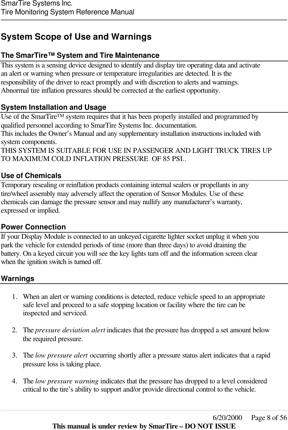  SmarTire Systems Inc.  Tire Monitoring System Reference Manual     6/20/2000     Page 8 of 56 This manual is under review by SmarTire – DO NOT ISSUE System Scope of Use and Warnings  The SmarTire™ System and Tire Maintenance This system is a sensing device designed to identify and display tire operating data and activate an alert or warning when pressure or temperature irregularities are detected. It is the responsibility of the driver to react promptly and with discretion to alerts and warnings. Abnormal tire inflation pressures should be corrected at the earliest opportunity.    System Installation and Usage Use of the SmarTire™ system requires that it has been properly installed and programmed by qualified personnel according to SmarTire Systems Inc. documentation.  This includes the Owner’s Manual and any supplementary installation instructions included with system components.  THIS SYSTEM IS SUITABLE FOR USE IN PASSENGER AND LIGHT TRUCK TIRES UP TO MAXIMUM COLD INFLATION PRESSURE  OF 85 PSI..  Use of Chemicals Temporary resealing or reinflation products containing internal sealers or propellants in any tire/wheel assembly may adversely affect the operation of Sensor Modules. Use of these chemicals can damage the pressure sensor and may nullify any manufacturer’s warranty, expressed or implied.  Power Connection If your Display Module is connected to an unkeyed cigarette lighter socket unplug it when you park the vehicle for extended periods of time (more than three days) to avoid draining the battery. On a keyed circuit you will see the key lights turn off and the information screen clear when the ignition switch is turned off.  Warnings    1.  When an alert or warning conditions is detected, reduce vehicle speed to an appropriate safe level and proceed to a safe stopping location or facility where the tire can be inspected and serviced.   2.  The pressure deviation alert indicates that the pressure has dropped a set amount below the required pressure.   3.  The low pressure alert occurring shortly after a pressure status alert indicates that a rapid pressure loss is taking place.  4.  The low pressure warning indicates that the pressure has dropped to a level considered critical to the tire’s ability to support and/or provide directional control to the vehicle.   