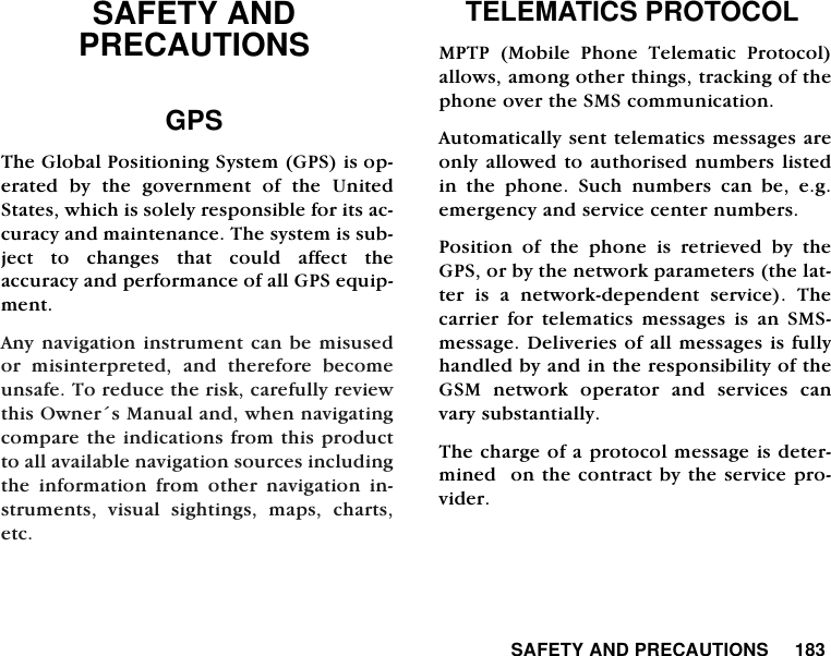  SAFETY AND PRECAUTIONS     183SAFETY AND PRECAUTIONS GPS The Global Positioning System (GPS) is op-erated by the government of the UnitedStates, which is solely responsible for its ac-curacy and maintenance. The system is sub-ject to changes that could affect theaccuracy and performance of all GPS equip-ment.Any navigation instrument can be misusedor misinterpreted, and therefore becomeunsafe. To reduce the risk, carefully reviewthis Owner&acute;s Manual and, when navigatingcompare the indications from this productto all available navigation sources includingthe information from other navigation in-struments, visual sightings, maps, charts,etc. TELEMATICS PROTOCOLMPTP (Mobile Phone Telematic Protocol)allows, among other things, tracking of thephone over the SMS communication. Automatically sent telematics messages areonly allowed to authorised numbers listedin the phone. Such numbers can be, e.g.emergency and service center numbers. Position of the phone is retrieved by theGPS, or by the network parameters (the lat-ter is a network-dependent service). Thecarrier for telematics messages is an SMS-message. Deliveries of all messages is fullyhandled by and in the responsibility of theGSM network operator and services canvary substantially. The charge of a protocol message is deter-mined  on the contract by the service pro-vider. 