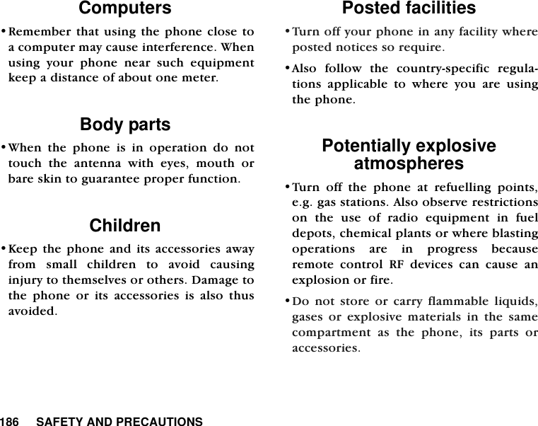 186     SAFETY AND PRECAUTIONSComputers&bull;Remember that using the phone close toa computer may cause interference. Whenusing your phone near such equipmentkeep a distance of about one meter.Body parts &bull;When the phone is in operation do nottouch the antenna with eyes, mouth orbare skin to guarantee proper function.Children &bull;Keep the phone and its accessories awayfrom small children to avoid causinginjury to themselves or others. Damage tothe phone or its accessories is also thusavoided. Posted facilities&bull;Turn off your phone in any facility whereposted notices so require. &bull;Also follow the country-specific regula-tions applicable to where you are usingthe phone.Potentially explosiveatmospheres&bull;Turn off the phone at refuelling points,e.g. gas stations. Also observe restrictionson the use of radio equipment in fueldepots, chemical plants or where blastingoperations are in progress becauseremote control RF devices can cause anexplosion or fire.&bull;Do not store or carry flammable liquids,gases or explosive materials in the samecompartment as the phone, its parts oraccessories. 