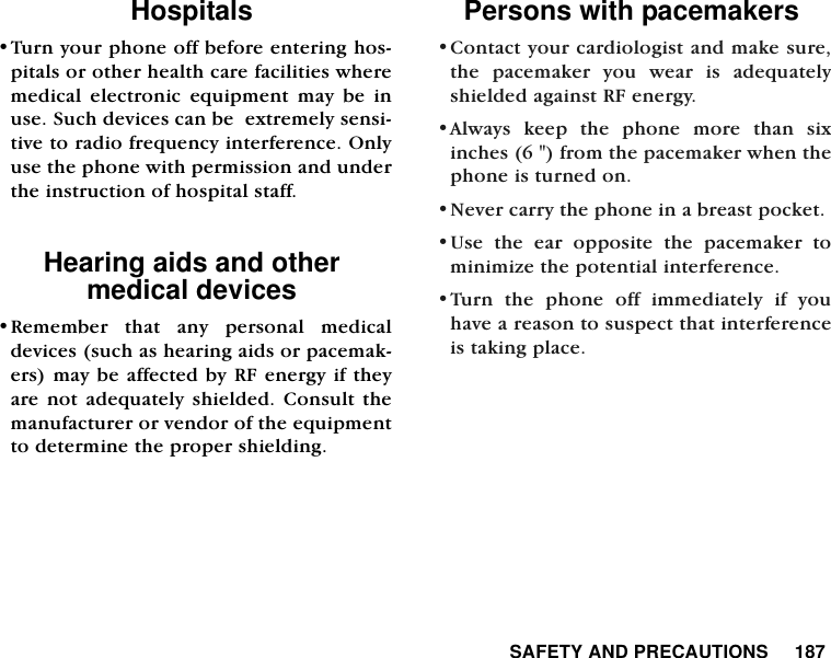  SAFETY AND PRECAUTIONS     187Hospitals &bull;Turn your phone off before entering hos-pitals or other health care facilities wheremedical electronic equipment may be inuse. Such devices can be  extremely sensi-tive to radio frequency interference. Onlyuse the phone with permission and underthe instruction of hospital staff.Hearing aids and other medical devices&bull;Remember that any personal medicaldevices (such as hearing aids or pacemak-ers) may be affected by RF energy if theyare not adequately shielded. Consult themanufacturer or vendor of the equipmentto determine the proper shielding.Persons with pacemakers &bull;Contact your cardiologist and make sure,the pacemaker you wear is adequatelyshielded against RF energy.  &bull;Always keep the phone more than sixinches (6 ") from the pacemaker when thephone is turned on. &bull;Never carry the phone in a breast pocket. &bull;Use the ear opposite the pacemaker tominimize the potential interference. &bull;Turn the phone off immediately if youhave a reason to suspect that interferenceis taking place. 