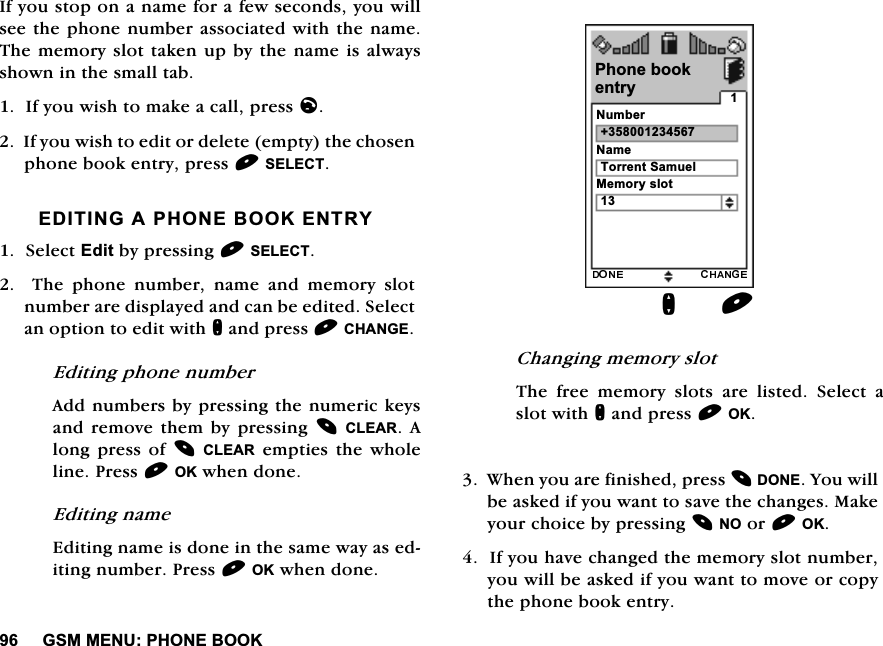 *600(183+21(%22.,I\RXVWRSRQDQDPHIRUDIHZVHFRQGV\RXZLOOVHHWKHSKRQHQXPEHUDVVRFLDWHGZLWKWKHQDPH7KHPHPRU\VORWWDNHQXSE\WKHQDPHLVDOZD\VVKRZQLQWKHVPDOOWDE,I\RXZLVKWRPDNHDFDOOSUHVVO,I\RXZLVKWRHGLWRUGHOHWHHPSW\WKHFKRVHQSKRQHERRNHQWU\SUHVV6(/(&amp;7(',7,1*$3+21(%22.(175<6HOHFW(GLWE\SUHVVLQJ6(/(&amp;77KHSKRQHQXPEHUQDPHDQGPHPRU\VORWQXPEHUDUHGLVSOD\HGDQGFDQEHHGLWHG6HOHFWDQRSWLRQWRHGLWZLWKQDQGSUHVV&amp;+$1*((GLWLQJSKRQHQXPEHU$GGQXPEHUVE\SUHVVLQJWKHQXPHULFNH\VDQGUHPRYH WKHPE\ SUHVVLQJ&amp;/($5 $ORQJSUHVV RI &amp;/($5HPSWLHVWKHZKROHOLQH3UHVV2.ZKHQGRQH(GLWLQJQDPH(GLWLQJQDPHLVGRQHLQWKHVDPHZD\DVHGLWLQJQXPEHU3UHVV2.ZKHQGRQH&amp;KDQJLQJPHPRU\VORW7KH IUHH PHPRU\ VORWV DUH OLVWHG 6HOHFW DVORWZLWKQDQGSUHVV2.:KHQ\RXDUHILQLVKHGSUHVV'21(<RXZLOOEHDVNHGLI\RXZDQWWRVDYHWKHFKDQJHV0DNH\RXUFKRLFHE\SUHVVLQJ12RU2.,I\RXKDYHFKDQJHGWKHPHPRU\VORWQXPEHU\RXZLOOEHDVNHGLI\RXZDQWWRPRYHRUFRS\WKHSKRQHERRNHQWU\3KRQHERRN1XPEHUQ1DPH7RUUHQW6DPXHO0HPRU\VORWHQWU\ 