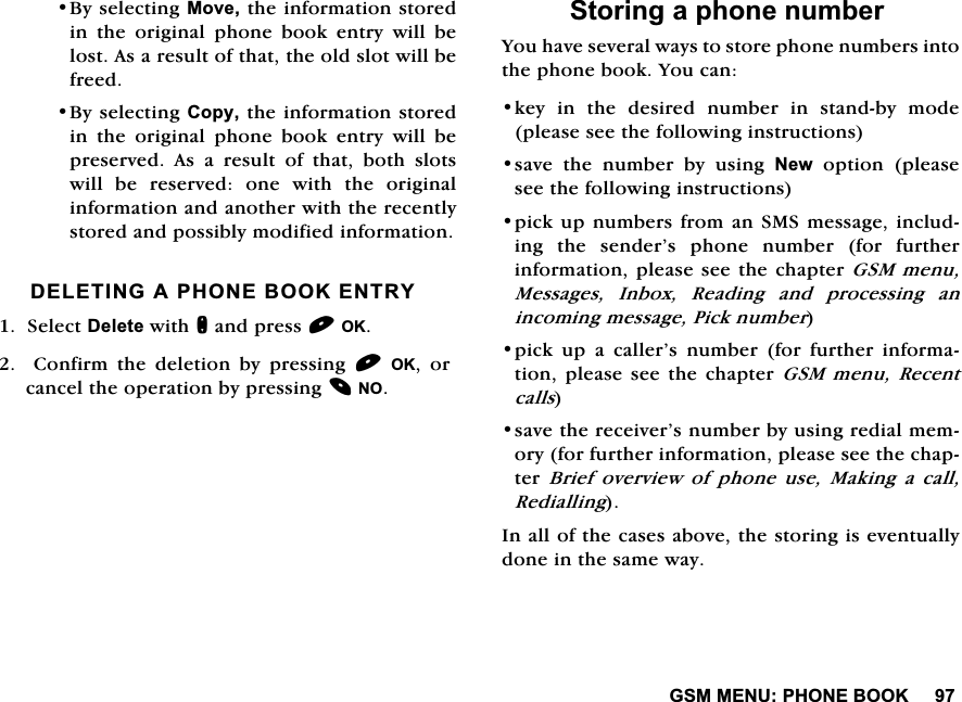 *600(183+21(%22.%\VHOHFWLQJ0RYHWKHLQIRUPDWLRQVWRUHGLQWKHRULJLQDOSKRQHERRNHQWU\ZLOOEHORVW$VDUHVXOWRIWKDWWKHROGVORWZLOOEHIUHHG%\VHOHFWLQJ&amp;RS\WKHLQIRUPDWLRQVWRUHGLQWKHRULJLQDOSKRQHERRNHQWU\ZLOOEHSUHVHUYHG$VDUHVXOWRIWKDWERWKVORWVZLOO EH UHVHUYHG RQH ZLWK WKH RULJLQDOLQIRUPDWLRQDQGDQRWKHUZLWKWKHUHFHQWO\VWRUHGDQGSRVVLEO\PRGLILHGLQIRUPDWLRQ'(/(7,1*$3+21(%22.(175<6HOHFW'HOHWHZLWKQDQGSUHVV2.  &amp;RQILUP WKH GHOHWLRQ E\ SUHVVLQJ 2. RUFDQFHOWKHRSHUDWLRQE\SUHVVLQJ126WRULQJDSKRQHQXPEHU<RXKDYHVHYHUDOZD\VWRVWRUHSKRQHQXPEHUVLQWRWKHSKRQHERRN<RXFDQNH\LQWKHGHVLUHGQXPEHULQVWDQGE\PRGHSOHDVHVHHWKHIROORZLQJLQVWUXFWLRQVVDYH WKH QXPEHU E\ XVLQJ 1HZRSWLRQSOHDVHVHHWKHIROORZLQJLQVWUXFWLRQVSLFNXS QXPEHUVIURPDQ606PHVVDJHLQFOXGLQJ WKH VHQGHU&middot;V SKRQH QXPEHU IRU IXUWKHULQIRUPDWLRQSOHDVHVHHWKH FKDSWHU*60 PHQX0HVVDJHV,QER[5HDGLQJDQGSURFHVVLQJDQLQFRPLQJPHVVDJH3LFNQXPEHUSLFN XS D FDOOHU&middot;V QXPEHU IRU IXUWKHU LQIRUPDWLRQSOHDVH VHH WKHFKDSWHU *60 PHQX5HFHQWFDOOVVDYHWKHUHFHLYHU&middot;VQXPEHUE\XVLQJUHGLDOPHPRU\IRUIXUWKHULQIRUPDWLRQSOHDVHVHHWKHFKDSWHU %ULHI RYHUYLHZ RI SKRQH XVH 0DNLQJ D FDOO5HGLDOOLQJ,QDOORIWKHFDVHVDERYHWKHVWRULQJLVHYHQWXDOO\GRQHLQWKHVDPHZD\