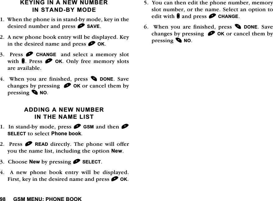 *600(183+21(%22..(<,1*,1$1(:180%(5,167$1'%<02'(:KHQWKHSKRQHLVLQVWDQGE\PRGHNH\LQWKHGHVLUHGQXPEHUDQGSUHVV6$9($QHZSKRQHERRNHQWU\ZLOOEHGLVSOD\HG.H\LQWKHGHVLUHGQDPHDQGSUHVV2.  3UHVV &amp;+$1*(  DQG VHOHFW D PHPRU\ VORWZLWK Q 3UHVV 2. 2QO\ IUHH PHPRU\ VORWVDUHDYDLODEOH:KHQ\RXDUHILQLVKHGSUHVV'21( 6DYHFKDQJHVE\SUHVVLQJ2.RUFDQFHOWKHPE\SUHVVLQJ12$'',1*$1(:180%(5,17+(1$0(/,67,QVWDQGE\PRGHSUHVV*60DQGWKHQ6(/(&amp;7WRVHOHFW3KRQHERRN3UHVV5($'GLUHFWO\7KHSKRQHZLOORIIHU\RXWKHQDPHOLVWLQFOXGLQJWKHRSWLRQ1HZ&amp;KRRVH1HZE\SUHVVLQJ6(/(&amp;7  $ QHZ SKRQH ERRN HQWU\ ZLOO EH GLVSOD\HG)LUVWNH\LQWKHGHVLUHGQDPHDQGSUHVV2.<RXFDQWKHQHGLWWKHSKRQHQXPEHUPHPRU\VORWQXPEHURUWKHQDPH6HOHFWDQRSWLRQWRHGLWZLWKQDQGSUHVV&amp;+$1*(:KHQ\RXDUHILQLVKHGSUHVV'21( 6DYHFKDQJHVE\SUHVVLQJ2.RUFDQFHOWKHPE\SUHVVLQJ12