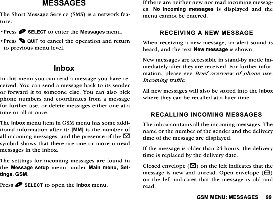 *600(180(66$*(60(66$*(67KH6KRUW0HVVDJH6HUYLFH606LVDQHWZRUNIHDWXUH3UHVV6(/(&amp;7WRHQWHUWKH0HVVDJHVPHQX3UHVV48,7WRFDQFHOWKHRSHUDWLRQDQGUHWXUQWRSUHYLRXVPHQXOHYHO,QER[,QWKLVPHQX\RXFDQUHDGDPHVVDJH\RXKDYHUHFHLYHG<RXFDQVHQGDPHVVDJHEDFNWRLWVVHQGHURUIRUZDUGLWWRVRPHRQHHOVH<RXFDQDOVRSLFNSKRQH QXPEHUV DQG FRRUGLQDWHV IURP D PHVVDJHIRUIXUWKHUXVHRUGHOHWHPHVVDJHVHLWKHURQHDWDWLPHRUDOODWRQFH7KH,QER[PHQXLWHPLQ*60PHQXKDVVRPHDGGLWLRQDOLQIRUPDWLRQDIWHULW>00@LVWKH QXPEHURIDOOLQFRPLQJPHVVDJHVDQGWKHSUHVHQFHRIWKHVV\PEROVKRZVWKDWWKHUHDUHRQHRUPRUHXQUHDGPHVVDJHVLQWKHLQER[7KH VHWWLQJV IRU LQFRPLQJ PHVVDJHV DUH IRXQG LQWKH 0HVVDJH VHWXSPHQXXQGHU0DLQPHQX6HWWLQJV*603UHVV6(/(&amp;7WRRSHQWKH,QER[PHQX,IWKHUHDUHQHLWKHUQHZQRUUHDGLQFRPLQJPHVVDJHV 1R LQFRPLQJ PHVVDJHV LV GLVSOD\HG DQG WKHPHQXFDQQRWEHHQWHUHG5(&amp;(,9,1*$1(:0(66$*(:KHQUHFHLYLQJDQHZPHVVDJHDQDOHUWVRXQGLVKHDUGDQGWKHWH[W1HZPHVVDJHLVVKRZQ1HZPHVVDJHVDUHDFFHVVLEOHLQVWDQGE\PRGHLPPHGLDWHO\DIWHUWKH\DUHUHFHLYHG)RUIXUWKHULQIRUPDWLRQ SOHDVH VHH %ULHI RYHUYLHZ RI SKRQH XVH,QFRPLQJWUDIILF$OOQHZPHVVDJHVZLOODOVREHVWRUHGLQWRWKH,QER[ZKHUHWKH\FDQEHUHFDOOHGDWDODWHUWLPH5(&amp;$//,1*,1&amp;20,1*0(66$*(67KHLQER[FRQWDLQVDOOWKHLQFRPLQJPHVVDJHV7KHQDPHRUWKHQXPEHURIWKHVHQGHUDQGWKHGHOLYHU\WLPHRIWKHPHVVDJHDUHGLVSOD\HG,IWKHPHVVDJHLVROGHUWKDQKRXUVWKHGHOLYHU\WLPHLVUHSODFHGE\WKHGHOLYHU\GDWH&amp;ORVHGHQYHORSHVRQWKHOHIWLQGLFDWHVWKDWWKHPHVVDJHLVQHZDQGXQUHDG2SHQHQYHORSH^RQ WKH OHIW LQGLFDWHV WKDW WKH PHVVDJH LV ROG DQGUHDG