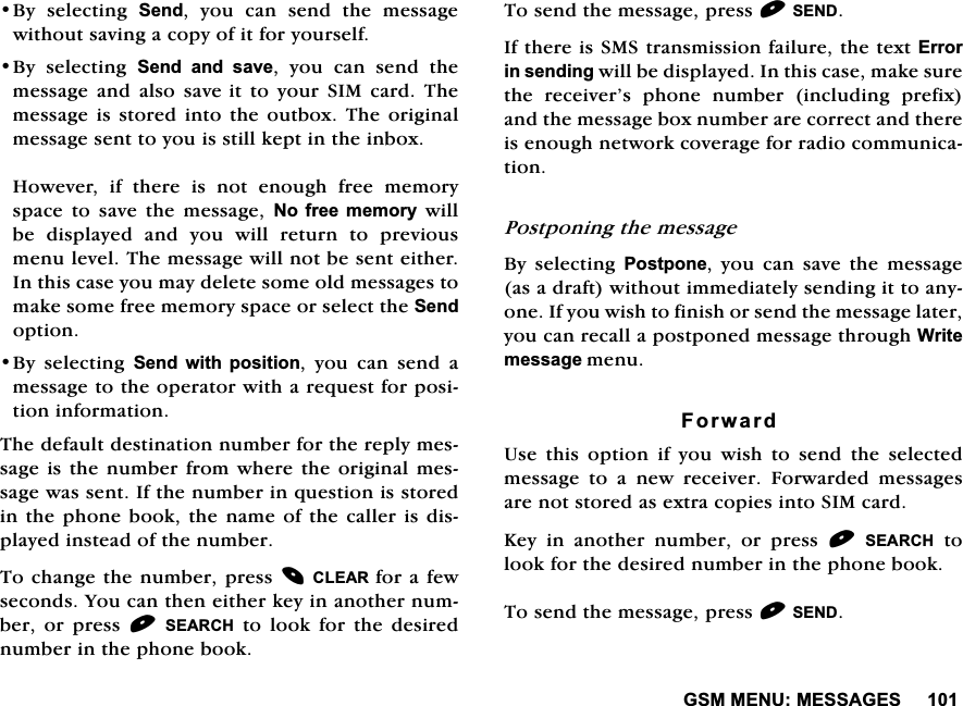 *600(180(66$*(6%\ VHOHFWLQJ 6HQG \RX FDQ VHQG WKH PHVVDJHZLWKRXWVDYLQJDFRS\RILWIRU\RXUVHOI%\ VHOHFWLQJ 6HQG DQG VDYH \RX FDQ VHQG WKHPHVVDJH DQG DOVR VDYHLWWR\RXU6,0FDUG7KHPHVVDJHLV VWRUHG LQWRWKHRXWER[7KH RULJLQDOPHVVDJHVHQWWR\RXLVVWLOONHSWLQWKHLQER[+RZHYHU LI WKHUH LV QRW HQRXJK IUHH PHPRU\VSDFH WR VDYH WKH PHVVDJH 1R IUHH PHPRU\ZLOOEH GLVSOD\HG DQG \RX ZLOO UHWXUQ WR SUHYLRXVPHQXOHYHO7KHPHVVDJHZLOOQRWEHVHQWHLWKHU,QWKLVFDVH\RXPD\GHOHWHVRPHROGPHVVDJHVWRPDNHVRPHIUHHPHPRU\VSDFHRUVHOHFWWKH6HQGRSWLRQ%\ VHOHFWLQJ 6HQG ZLWK SRVLWLRQ \RX FDQ VHQG DPHVVDJHWRWKHRSHUDWRUZLWKDUHTXHVWIRUSRVLWLRQLQIRUPDWLRQ7KHGHIDXOWGHVWLQDWLRQQXPEHUIRUWKHUHSO\PHVVDJHLVWKHQXPEHUIURPZKHUHWKH RULJLQDOPHVVDJHZDVVHQW,IWKHQXPEHULQTXHVWLRQLVVWRUHGLQWKHSKRQHERRNWKHQDPHRIWKHFDOOHULVGLVSOD\HGLQVWHDGRIWKHQXPEHU7RFKDQJHWKHQXPEHUSUHVV&amp;/($5 IRUDIHZVHFRQGV<RXFDQWKHQHLWKHUNH\LQDQRWKHUQXPEHU RU SUHVV 6($5&amp;+WRORRNIRUWKHGHVLUHGQXPEHULQWKHSKRQHERRN7RVHQGWKHPHVVDJHSUHVV6(1',IWKHUHLV606WUDQVPLVVLRQIDLOXUHWKHWH[W(UURULQVHQGLQJZLOOEHGLVSOD\HG,QWKLVFDVHPDNHVXUHWKH UHFHLYHU&middot;V SKRQH QXPEHU LQFOXGLQJ SUHIL[DQGWKHPHVVDJHER[QXPEHUDUHFRUUHFWDQGWKHUHLVHQRXJKQHWZRUNFRYHUDJHIRUUDGLRFRPPXQLFDWLRQ3RVWSRQLQJWKHPHVVDJH%\ VHOHFWLQJ 3RVWSRQH \RX FDQ VDYH WKH PHVVDJHDVDGUDIWZLWKRXWLPPHGLDWHO\VHQGLQJLWWRDQ\RQH,I\RXZLVKWRILQLVKRUVHQGWKHPHVVDJHODWHU\RXFDQUHFDOODSRVWSRQHGPHVVDJHWKURXJK:ULWHPHVVDJHPHQX)RUZDUG8VH WKLV RSWLRQ LI \RX ZLVK WR VHQG WKH VHOHFWHGPHVVDJH WR D QHZ UHFHLYHU )RUZDUGHG PHVVDJHVDUHQRWVWRUHGDVH[WUDFRSLHVLQWR6,0FDUG.H\ LQ DQRWKHU QXPEHU RU SUHVV 6($5&amp;+WRORRNIRUWKHGHVLUHGQXPEHULQWKHSKRQHERRN7RVHQGWKHPHVVDJHSUHVV6(1'