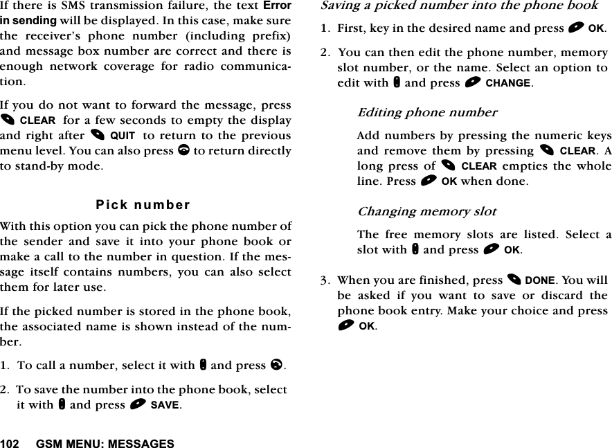 *600(180(66$*(6,IWKHUHLV606WUDQVPLVVLRQIDLOXUHWKHWH[W(UURULQVHQGLQJZLOOEHGLVSOD\HG,QWKLVFDVHPDNHVXUHWKH UHFHLYHU&middot;V SKRQH QXPEHU LQFOXGLQJ SUHIL[DQGPHVVDJHER[QXPEHUDUHFRUUHFWDQGWKHUHLVHQRXJK QHWZRUN FRYHUDJH IRU UDGLR FRPPXQLFDWLRQ,I\RXGRQRWZDQWWRIRUZDUGWKHPHVVDJHSUHVV&amp;/($5IRUDIHZVHFRQGVWRHPSW\WKHGLVSOD\DQGULJKWDIWHU48,7  WRUHWXUQWRWKHSUHYLRXVPHQXOHYHO<RXFDQDOVRSUHVVFWRUHWXUQGLUHFWO\WRVWDQGE\PRGH3LFNQXPEHU:LWKWKLVRSWLRQ\RXFDQSLFNWKHSKRQHQXPEHURIWKHVHQGHUDQGVDYHLWLQWR\RXUSKRQHERRNRUPDNHDFDOOWRWKHQXPEHULQTXHVWLRQ,IWKHPHVVDJHLWVHOIFRQWDLQVQXPEHUV\RXFDQDOVRVHOHFWWKHPIRUODWHUXVH,IWKHSLFNHGQXPEHULVVWRUHGLQWKHSKRQHERRNWKHDVVRFLDWHGQDPHLVVKRZQLQVWHDGRIWKHQXPEHU7RFDOODQXPEHUVHOHFWLWZLWKQDQGSUHVVO7RVDYHWKHQXPEHULQWRWKHSKRQHERRNVHOHFWLWZLWKQDQGSUHVV6$9(6DYLQJDSLFNHGQXPEHULQWRWKHSKRQHERRN)LUVWNH\LQWKHGHVLUHGQDPHDQGSUHVV2.<RXFDQWKHQHGLWWKHSKRQHQXPEHUPHPRU\VORWQXPEHURUWKHQDPH6HOHFWDQRSWLRQWRHGLWZLWKQDQGSUHVV&amp;+$1*((GLWLQJSKRQHQXPEHU$GGQXPEHUVE\SUHVVLQJWKHQXPHULFNH\VDQGUHPRYHWKHPE\SUHVVLQJ&amp;/($5 $ORQJ SUHVV RI&amp;/($5HPSWLHVWKHZKROHOLQH3UHVV2.ZKHQGRQH&amp;KDQJLQJPHPRU\VORW7KH IUHH PHPRU\ VORWV DUH OLVWHG 6HOHFW DVORWZLWKQDQGSUHVV2.:KHQ\RXDUHILQLVKHGSUHVV'21(<RXZLOOEH DVNHG LI \RX ZDQW WR VDYH RU GLVFDUG WKHSKRQHERRNHQWU\0DNH\RXUFKRLFHDQGSUHVV2.